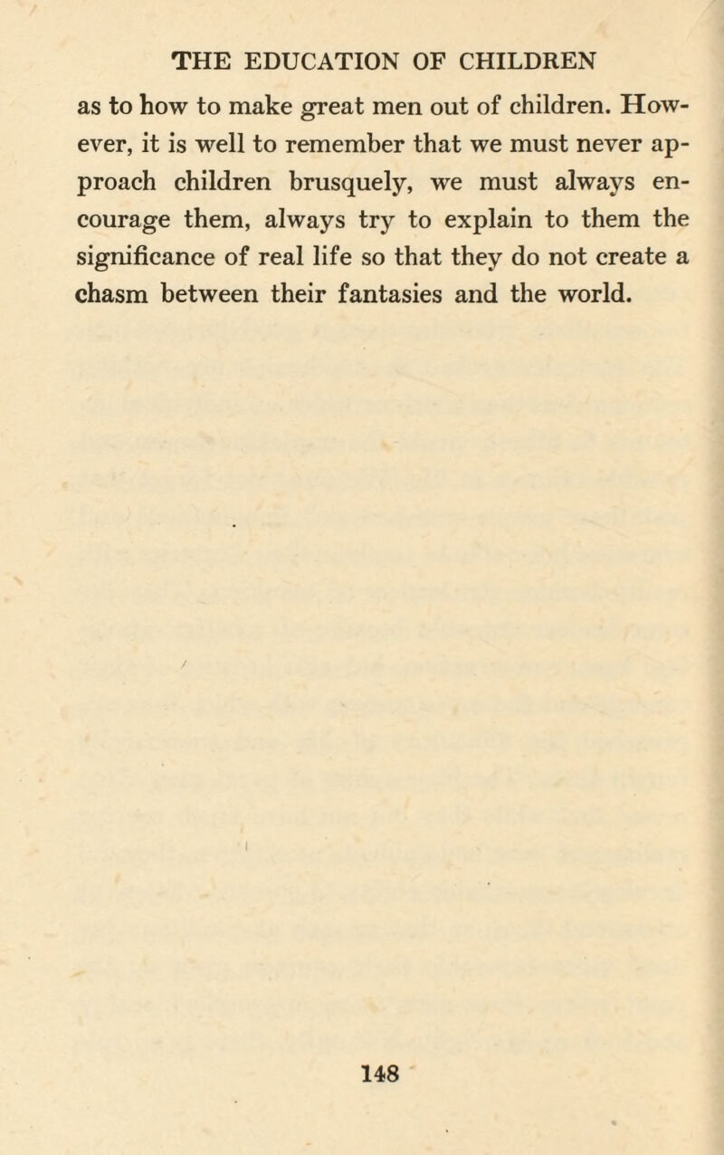 as to how to make great men out of children. How¬ ever, it is well to remember that we must never ap¬ proach children brusquely, we must always en¬ courage them, always try to explain to them the significance of real life so that they do not create a chasm between their fantasies and the world.