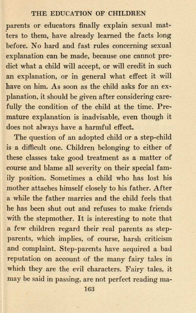 parents or educators finally explain sexual mat- • ters to them, have already learned the facts long before. No hard and fast rules concerning sexual explanation can be made, because one cannot pre¬ dict what a child will accept, or will credit in such an explanation, or in general what effect it will have on him. As soon as the child asks for an ex¬ planation, it should be given after considering care¬ fully the condition of the child at the time. Pre¬ mature explanation is inadvisable, even though it does not always have a harmful effect. The question of an adopted child or a step-child is a difficult one. Children belonging to either of these classes take good treatment as a matter of course and blame all severity on their special fam¬ ily position. Sometimes a child who has lost his mother attaches himself closely to his father. After a while the father marries and the child feels that he has been shut out and refuses to make friends with the stepmother. It is interesting to note that a few children regard their real parents as step¬ parents, which implies, of course, harsh criticism and complaint. Step-parents have acquired a bad reputation on account of the many fairy tales in which they are the evil characters. Fairy tales, it may be said in passing, are not perfect reading ma-