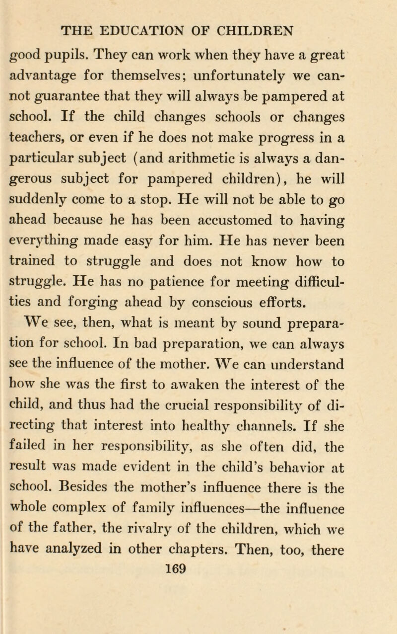 good pupils. They can work when they have a great advantage for themselves; unfortunately we can¬ not guarantee that they will always be pampered at school. If the child changes schools or changes teachers, or even if he does not make progress in a particular subject (and arithmetic is always a dan¬ gerous subject for pampered children), he will suddenly come to a stop. He will not be able to go ahead because he has been accustomed to having everything made easy for him. He has never been trained to struggle and does not know how to struggle. He has no patience for meeting difficul¬ ties and forging ahead by conscious efforts. We see, then, what is meant by sound prepara¬ tion for school. In bad preparation, we can always see the influence of the mother. We can understand how she was the first to awaken the interest of the child, and thus had the crucial responsibility of di¬ recting that interest into healthy channels. If she failed in her responsibility, as she often did, the result was made evident in the child’s behavior at school. Besides the mother’s influence there is the whole complex of family influences—the influence of the father, the rivalry of the children, which we have analyzed in other chapters. Then, too, there