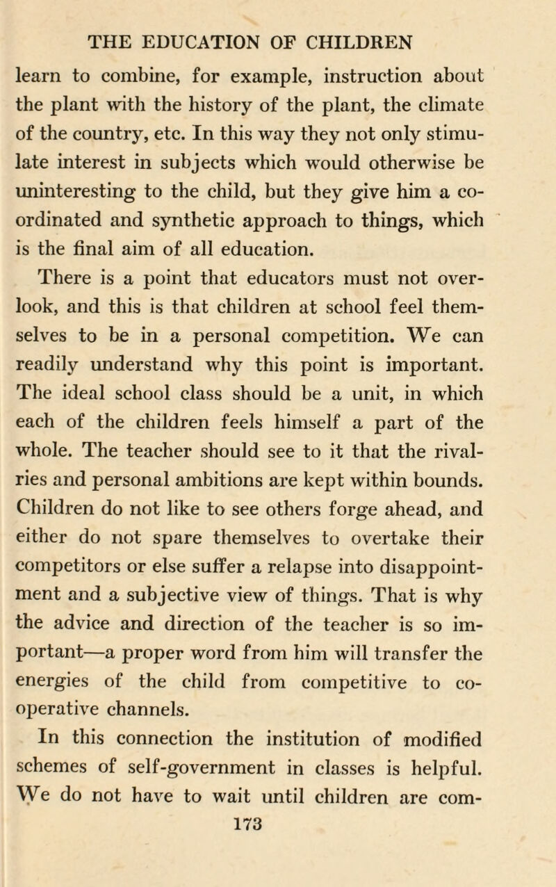 learn to combine, for example, instruction about the plant with the history of the plant, the climate of the country, etc. In this way they not only stimu¬ late interest in subjects which would otherwise be uninteresting to the child, but they give him a co¬ ordinated and synthetic approach to things, which is the final aim of all education. There is a point that educators must not over¬ look, and this is that children at school feel them¬ selves to be in a personal competition. We can readily understand why this point is important. The ideal school class should be a unit, in which each of the children feels himself a part of the whole. The teacher should see to it that the rival¬ ries and personal ambitions are kept within bounds. Children do not like to see others forge ahead, and either do not spare themselves to overtake their competitors or else suffer a relapse into disappoint¬ ment and a subjective view of things. That is why the advice and direction of the teacher is so im¬ portant—a proper word from him will transfer the energies of the child from competitive to co¬ operative channels. In this connection the institution of modified schemes of self-government in classes is helpful. We do not have to wait until children are corn-