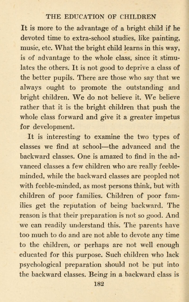 It is more to the advantage of a bright child if he devoted time to extra-school studies, like painting, music, etc. What the bright child learns in this way, is of advantage to the whole class, since it stimu¬ lates the others. It is not good to deprive a class of the better pupils. There are those who say that we always ought to promote the outstanding and bright children. We do not believe it. We believe rather that it is the bright children that push the whole class forward and give it a greater impetus for development. It is interesting to examine the two types of classes we find at school—the advanced and the backward classes. One is amazed to find in the ad¬ vanced classes a few children who are really feeble¬ minded, while the backward classes are peopled not with feeble-minded, as most persons think, but with children of poor families. Children of poor fam¬ ilies get the reputation of being backward. The reason is that their preparation is not so good. And we can readily understand this. The parents have too much to do and are not able to devote any time to the children, or perhaj)s are not well enough educated for this purpose. Such children who lack psychological preparation should not be put into the backward classes. Being in a backward class is