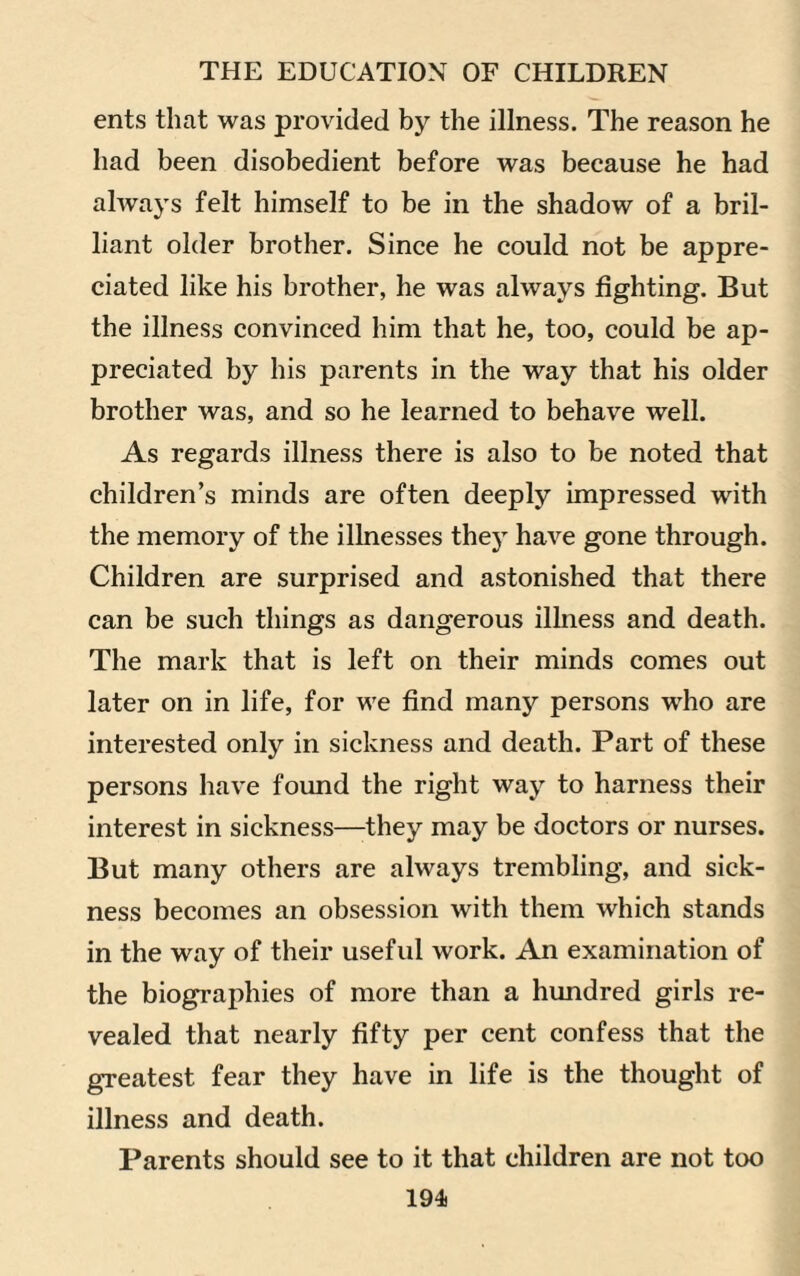 ents that was provided by the illness. The reason he had been disobedient before was because he had always felt himself to be in the shadow of a bril¬ liant older brother. Since he could not be appre¬ ciated like his brother, he was always fighting. But the illness convinced him that he, too, could be ap¬ preciated by his parents in the way that his older brother was, and so he learned to behave well. As regards illness there is also to be noted that children’s minds are often deeply impressed with the memory of the illnesses they have gone through. Children are surprised and astonished that there can be such things as dangerous ilhiess and death. The mark that is left on their minds comes out later on in life, for we find many persons who are interested only in sickness and death. Part of these persons have found the right way to harness their interest in sickness—they may be doctors or nurses. But many others are always trembling, and sick¬ ness becomes an obsession with them which stands in the way of their useful work. An examination of the biographies of more than a hundred girls re¬ vealed that nearly fifty per cent confess that the greatest fear they have in life is the thought of illness and death. Parents should see to it that children are not too