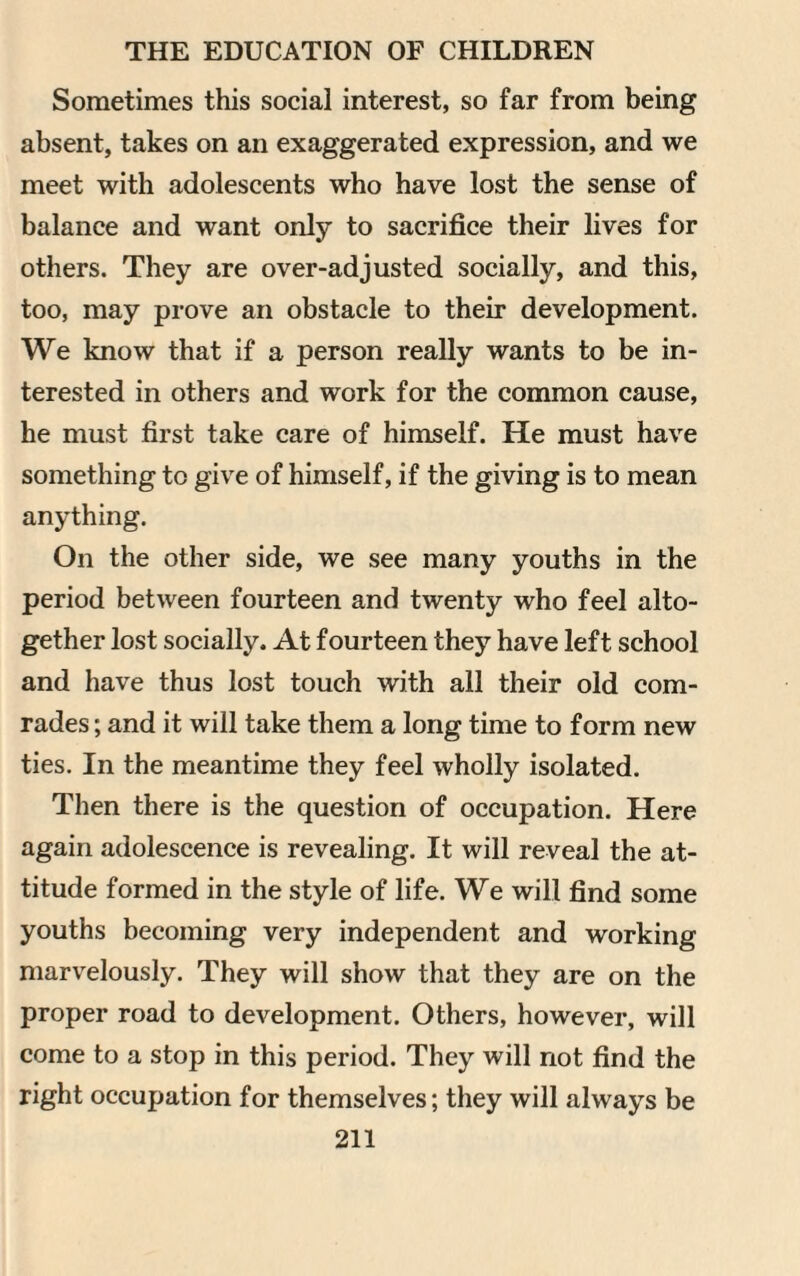 Sometimes this social interest, so far from being absent, takes on an exaggerated expression, and we meet with adolescents who have lost the sense of balance and want only to sacrifice their lives for others. They are over-adjusted socially, and this, too, may prove an obstacle to their development. We know that if a person really wants to be in¬ terested in others and work for the common cause, he must first take care of himself. He must have something to give of himself, if the giving is to mean anything. On the other side, we see many youths in the period between fourteen and twenty who feel alto¬ gether lost socially. At fourteen they have left school and have thus lost touch with all their old com¬ rades ; and it will take them a long time to form new ties. In the meantime they feel wholly isolated. Then there is the question of occupation. Here again adolescence is revealing. It will reveal the at¬ titude formed in the style of life. We will find some youths becoming very independent and working marvelously. They will show that they are on the proper road to development. Others, however, will come to a stop in this period. They will not find the right occupation for themselves; they will always be