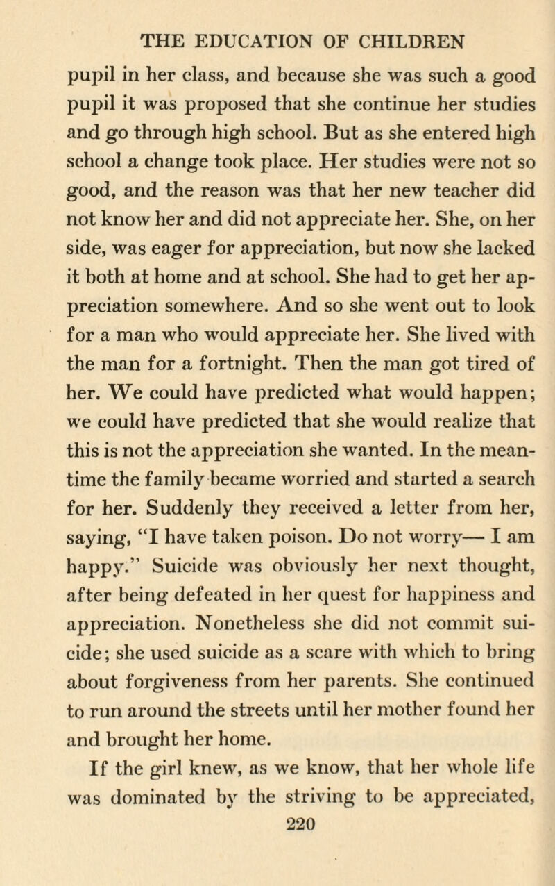 pupil in her class, and because she was such a good pupil it was proposed that she continue her studies and go through high school. But as she entered high school a change took place. Her studies were not so good, and the reason was that her new teacher did not know her and did not appreciate her. She, on her side, was eager for appreciation, but now she lacked it both at home and at school. She had to get her ap¬ preciation somewhere. And so she went out to look for a man who would appreciate her. She lived with the man for a fortnight. Then the man got tired of her. We could have predicted what would happen; we could have predicted that she would realize that this is not the appreciation she wanted. In the mean¬ time the family became worried and started a search for her. Suddenly they received a letter from her, saying, “I have taken poison. Do not worry— I am happy.” Suicide was obviously her next thought, after being defeated in her quest for happiness and appreciation. Nonetheless she did not commit sui¬ cide ; she used suicide as a scare with which to bring about forgiveness from her parents. She continued to run around the streets until her mother found her and brought her home. If the girl knew, as we know, that her whole life was dominated by the striving to be appreciated,