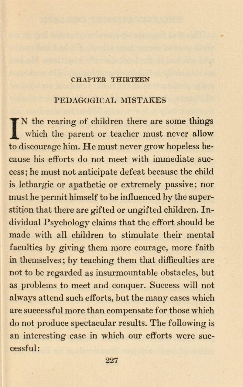 CHAPTER THIRTEEN PEDAGOGICAL MISTAKES IN the rearing of children there are some things which the parent or teacher must never allow to discourage him. He must never grow hopeless be¬ cause his efforts do not meet with immediate suc¬ cess ; he must not anticipate defeat because the child is lethargic or apathetic or extremely passive; nor must he permit himself to be influenced by the super¬ stition that there are gifted or ungifted children. In¬ dividual Psychology claims that the effort should be made with all children to stimulate their mental faculties by giving them more courage, more faith in themselves; by teaching them that difficulties are not to be regarded as insurmountable obstacles, but as problems to meet and conquer. Success will not always attend such efforts, but the many cases which are successfid more than compensate for those which do not produce spectacular results. The following is an interesting case in which our efforts were suc¬ cessful: