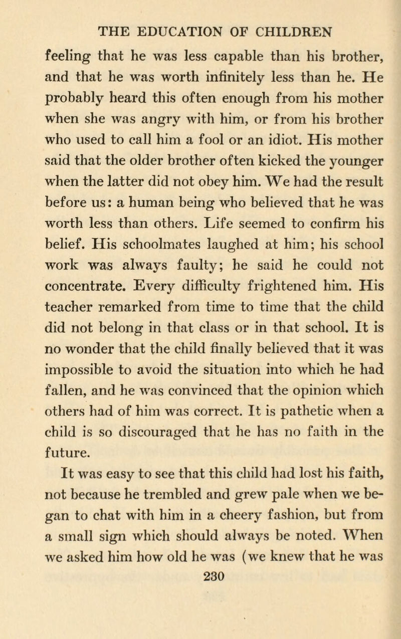 feeling that he was less capable than his brother, and that he was worth infinitely less than he. He probably heard this often enough from his mother when she was angry with him, or from his brother who used to call him a fool or an idiot. His mother said that the older brother often kicked the younger when the latter did not obey him. We had the result before us: a human being who believed that he wTas worth less than others. Life seemed to confirm his belief. His schoolmates laughed at him; his school work was always faulty; he said he could not concentrate. Every difficulty frightened him. His teacher remarked from time to time that the child did not belong in that class or in that school. It is no wonder that the child finally believed that it was impossible to avoid the situation into which he had fallen, and he was convinced that the opinion which others had of him was correct. It is pathetic when a child is so discouraged that he has no faith in the future. It was easy to see that this child had lost his faith, not because he trembled and grew pale wiien we be¬ gan to chat with him in a cheery fashion, but from a small sign which should always be noted. When we asked him how old he was (we knew that he was