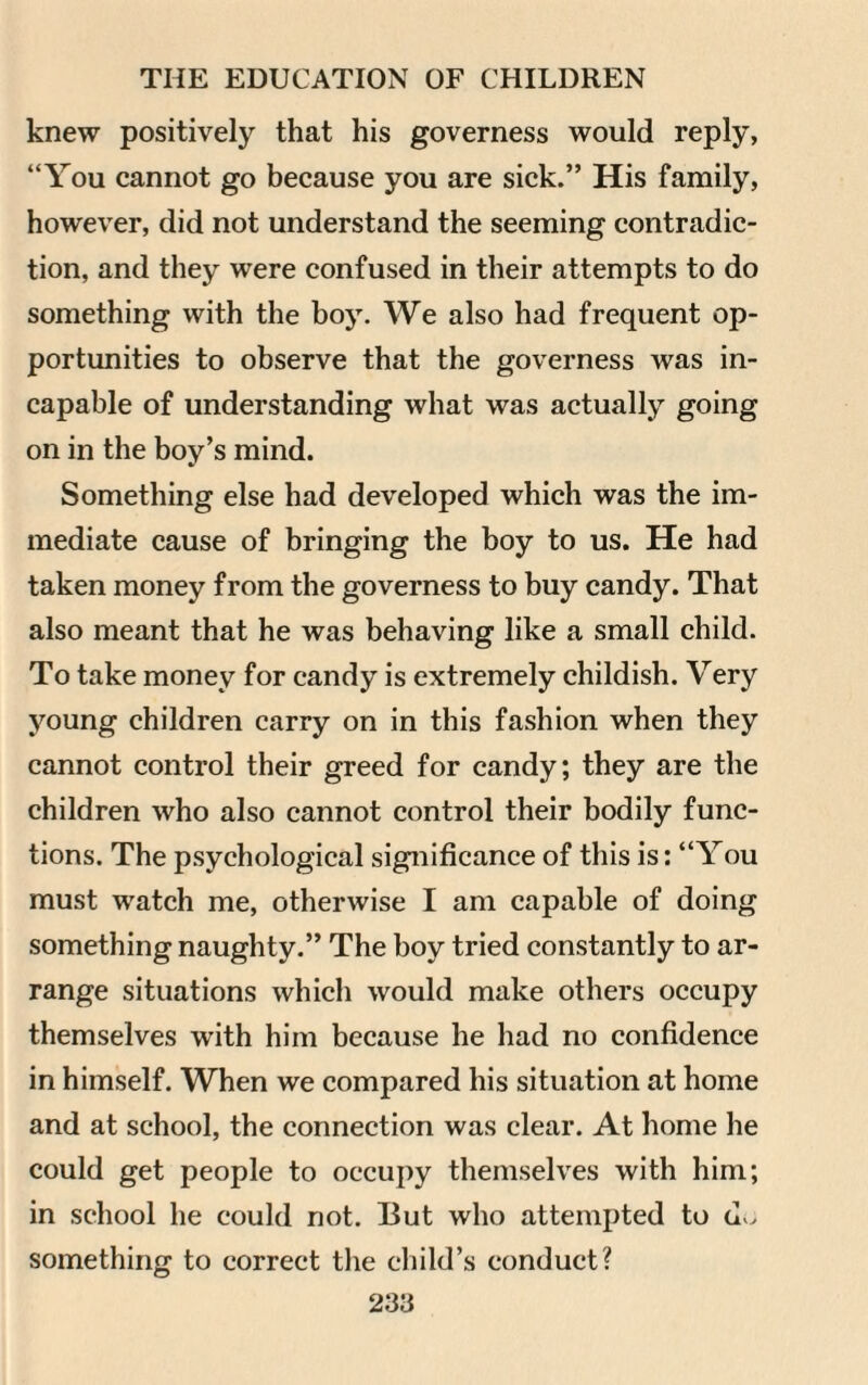 knew positively that his governess would reply, “You cannot go because you are sick.” His family, however, did not understand the seeming contradic¬ tion, and they were confused in their attempts to do something with the boy. We also had frequent op¬ portunities to observe that the governess was in¬ capable of understanding what was actually going on in the boy’s mind. Something else had developed which was the im¬ mediate cause of bringing the boy to us. He had taken money from the governess to buy candy. That also meant that he was behaving like a small child. To take money for candy is extremely childish. Very young children carry on in this fashion when they cannot control their greed for candy; they are the children who also cannot control their bodily func¬ tions. The psychological significance of this is: “You must watch me, otherwise I am capable of doing something naughty.” The boy tried constantly to ar¬ range situations which would make others occupy themselves with him because he had no confidence in himself. When we compared his situation at home and at school, the connection was clear. At home he could get people to occupy themselves with him; in school he could not. But who attempted to do something to correct the child’s conduct?