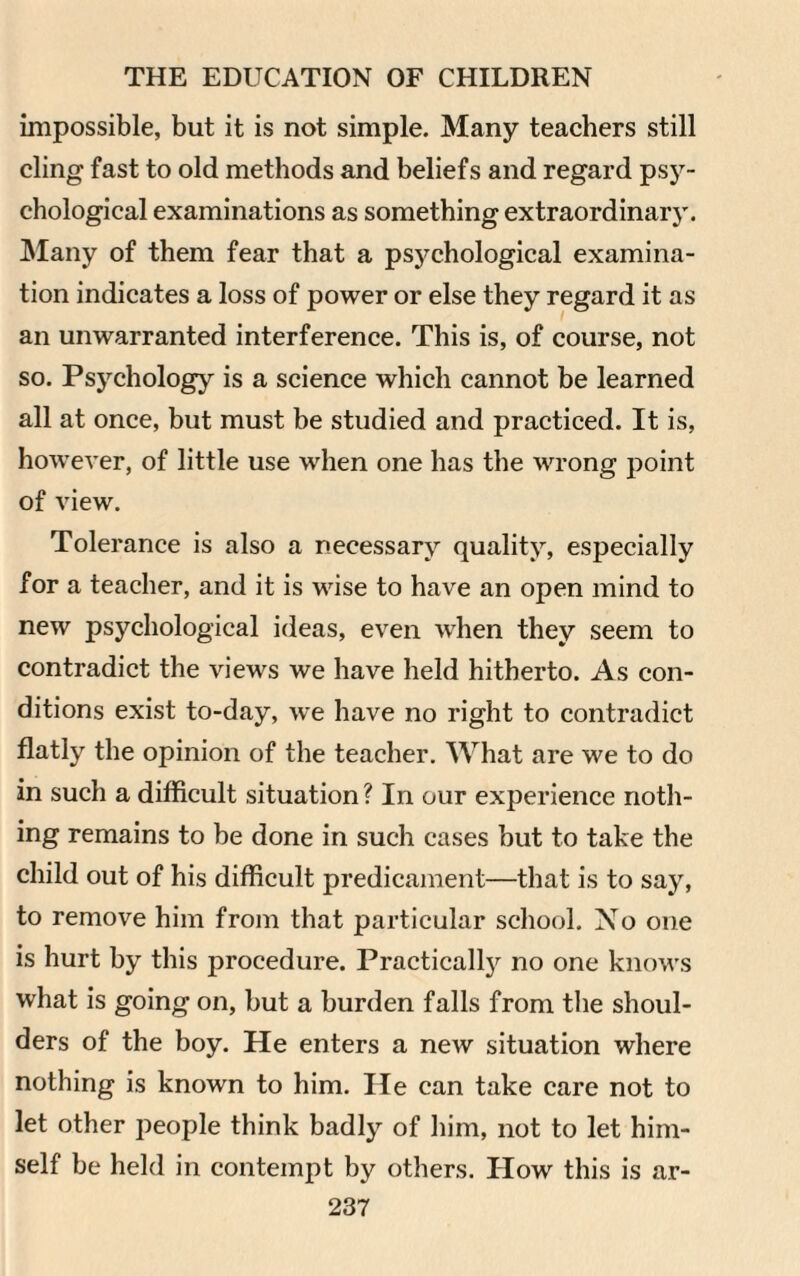 impossible, but it is not simple. Many teachers still cling fast to old methods and beliefs and regard psy¬ chological examinations as something extraordinary. Many of them fear that a psychological examina¬ tion indicates a loss of power or else they regard it as an unwarranted interference. This is, of course, not so. Psychology is a science which cannot be learned all at once, but must be studied and practiced. It is, however, of little use when one has the wrong point of view. Tolerance is also a necessary quality, especially for a teacher, and it is wise to have an open mind to new psychological ideas, even when they seem to contradict the views we have held hitherto. As con¬ ditions exist to-day, we have no right to contradict flatly the opinion of the teacher. What are we to do in such a difficult situation ? In our experience noth¬ ing remains to be done in such cases but to take the child out of his difficult predicament—that is to say, to remove him from that particular school. No one is hurt by this procedure. Practically no one knows what is going on, but a burden falls from the shoul¬ ders of the boy. He enters a new situation where nothing is known to him. lie can take care not to let other people think badly of him, not to let him¬ self be held in contempt by others. How this is ar-