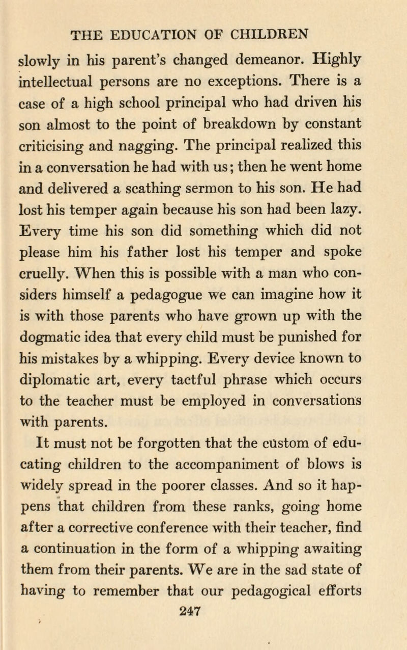 slowly in his parent’s changed demeanor. Highly intellectual persons are no exceptions. There is a case of a high school principal who had driven his son almost to the point of breakdown by constant criticising and nagging. The principal realized this in a conversation he had with us; then he went home and delivered a scathing sermon to his son. He had lost his temper again because his son had been lazy. Every time his son did something which did not please him his father lost his temper and spoke cruelly. When this is possible with a man who con¬ siders himself a pedagogue we can imagine how it is with those parents who have grown up with the dogmatic idea that every child must be punished for his mistakes by a whipping. Every device known to diplomatic art, every tactful phrase which occurs to the teacher must be employed in conversations with parents. It must not be forgotten that the custom of edu¬ cating children to the accompaniment of blows is widely spread in the poorer classes. And so it hap¬ pens that children from these ranks, going home after a corrective conference with their teacher, find a continuation in the form of a whipping awaiting them from their parents. We are in the sad state of having to remember that our pedagogical efforts