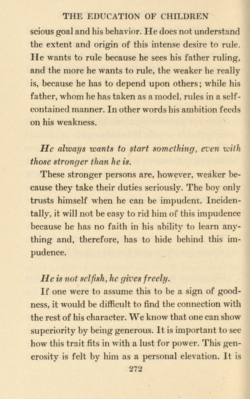 scious goal and his behavior. He does not understand the extent and origin of this intense desire to rule. He wants to rule because he sees his father ruling, and the more he wants to rule, the weaker he really is, because he has to depend upon others; while his father, whom he has taken as a model, rules in a self- contained manner. In other words his ambition feeds on his weakness. He always wants to start something, even with those stronger than he is. These stronger persons are, however, weaker be¬ cause they take their duties seriously. The boy only trusts himself wrhen he can be impudent. Inciden¬ tally, it will not be easy to rid him of this impudence because he has no faith in his ability to learn any¬ thing and, therefore, has to hide behind this im¬ pudence. He is not selfish, he gives freely. If one were to assume this to be a sign of good¬ ness, it would be difficult to find the connection with the rest of his character. We know that one can show superiority by being generous. It is important to see how this trait fits in with a lust for power. This gen¬ erosity is felt by him as a personal elevation. It is