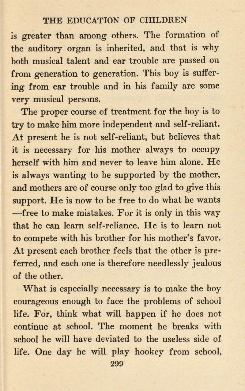 is greater than among others. The formation of the auditory organ is inherited, and that is why both musical talent and ear trouble are passed on from generation to generation. This boy is suffer¬ ing from ear trouble and in his family are some very musical persons. The proper course of treatment for the boy is to try to make him more independent and self-reliant. At present he is not self-reliant, but believes that it is necessary for his mother always to occupy herself with him and never to leave him alone. He is always wanting to be supported by the mother, and mothers are of course only too glad to give this support. He is now to be free to do what he wants -—free to make mistakes. For it is only in this way that he can learn self-reliance. He is to learn not to compete with his brother for his mother’s favor. At present each brother feels that the other is pre¬ ferred, and each one is therefore needlessly jealous of the other. What is especially necessary is to make the boy courageous enough to face the problems of school life. For, think what will happen if he does not continue at school. The moment he breaks with school he will have deviated to the useless side of life. One day he will play hookey from school,