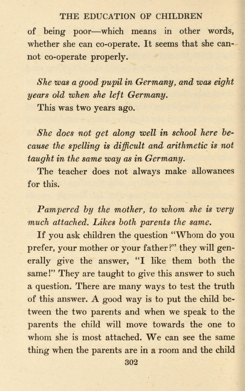 of being poor—which means in other words, whether she can co-operate. It seems that she can¬ not co-operate properly. She was a good pupil in Germany, and was eight years old when she left Germany. This was two years ago. She does not get along well in school here be¬ cause the spelling is difficult and arithmetic is not taught in the same way as in Germany. The teacher does not always make allowances for this. Pampered by the mother, to whom she is very much attached. Likes both parents the same. If you ask children the question “Whom do you prefer, your mother or your father?” they will gen¬ erally give the answer, “I like them both the same!” They are taught to give this answer to such a question. There are many wrays to test the truth of this answer. A good way is to put the child be¬ tween the two parents and when we speak to the parents the child will move towards the one to whom she is most attached. We can see the same thing when the parents are in a room and the child