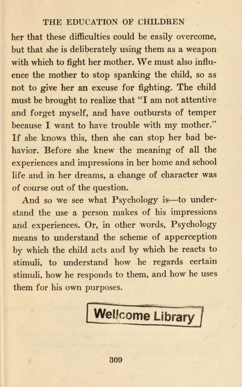 her that these difficulties could be easily overcome, but that she is deliberately using them as a weapon with which to fight her mother. We must also influ¬ ence the mother to stop spanking the child, so as not to give her an excuse for fighting. The child must be brought to realize that “I am not attentive and forget myself, and have outbursts of temper because I want to have trouble with my mother.” If she knows this, then she can stop her bad be¬ havior. Before she knew the meaning of all the experiences and impressions in her home and school life and in her dreams, a change of character was of course out of the question. And so we see what Psychology is—to under¬ stand the use a person makes of his impressions and experiences. Or, in other words, Psychology means to understand the scheme of apperception by which the child acts and by which he reacts to stimuli, to understand how he regards certain stimuli, how he responds to them, and how he uses them for his own purposes.