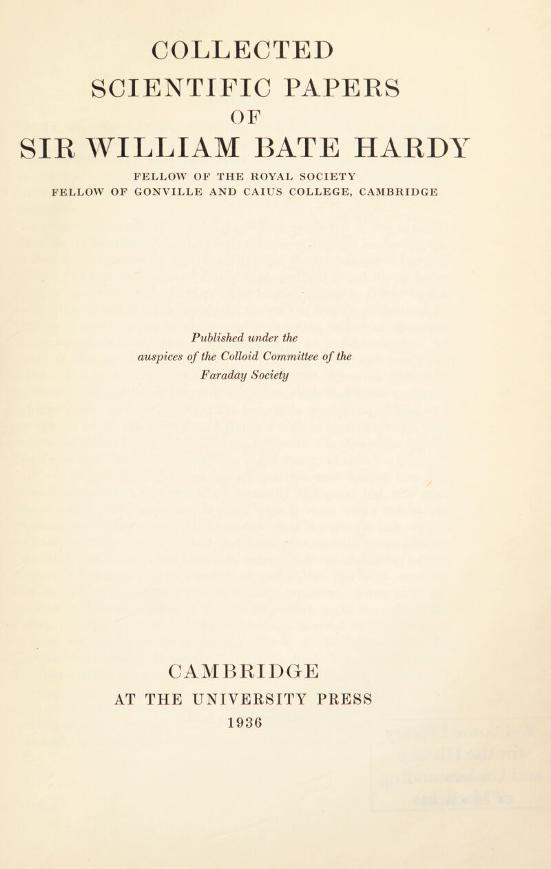 COLLECTED SCIENTIFIC PAPERS OF SIR WILLIAM BATE HARD! FELLOW OF THE ROYAL SOCIETY FELLOW OF GONVILLE AND CAIUS COLLEGE, CAMBRIDGE Published under the auspices of the Colloid Committee of the Faraday Society CAMBRIDGE AT THE UNIVERSITY PRESS 1936