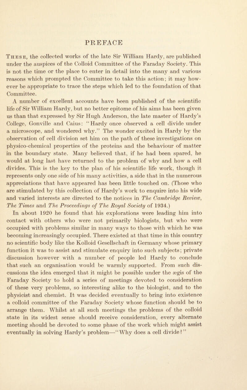 PREFACE These, the collected works of the late Sir William Hardy, are published under the auspices of the Colloid Committee of the Faraday Society. This is not the time or the place to enter in detail into the many and various reasons which prompted the Committee to take this action; it may how¬ ever be appropriate to trace the steps which led to the foundation of that Committee. A number of excellent accounts have been published of the scientific life of Sir William Hardy, but no better epitome of his aims has been given us than that expressed by Sir Hugh Anderson, the late master of Hardy’s College, Gonville and Caius: “Hardy once observed a cell divide under a microscope, and wondered why.” The wonder excited in Hardy by the observation of cell division set him on the path of these investigations on physico-chemical properties of the proteins and the behaviour of matter in the boundary state. Many believed that, if he had been spared, he would at long last have returned to the problem of why and how a cell divides. This is the key to the plan of his scientific life work, though it represents only one side of his many activities, a side that in the numerous appreciations that have appeared has been little touched on. (Those who are stimulated by this collection of Hardy’s work to enquire into his wide and varied interests are directed to the notices in The Cambridge Review, The Times and The Proceedings of The Royal Society of 1934.) In about 1920 he found that his explorations were leading him into contact with others who were not primarily biologists, but who were occupied with problems similar in many ways to those with which he was becoming increasingly occupied. There existed at that time in this country no scientific body like the Kolloid Gesellschaft in Germany whose primary function it was to assist and stimulate enquiry into such subjects; private discussion however with a number of people led Hardy to conclude that such an organisation would be warmly supported. From such dis¬ cussions the idea emerged that it might be possible under the aegis of the Faraday Society to hold a series of meetings devoted to consideration of these very problems, so interesting alike to the biologist, and to the physicist and chemist. It was decided eventually to bring into existence a colloid committee of the Faraday Society whose function should be to arrange them. Whilst at all such meetings the problems of the colloid state in its widest sense should receive consideration, every alternate meeting should be devoted to some phase of the work which might assist eventually in solving Hardy’s problem—“Why does a cell divide?”