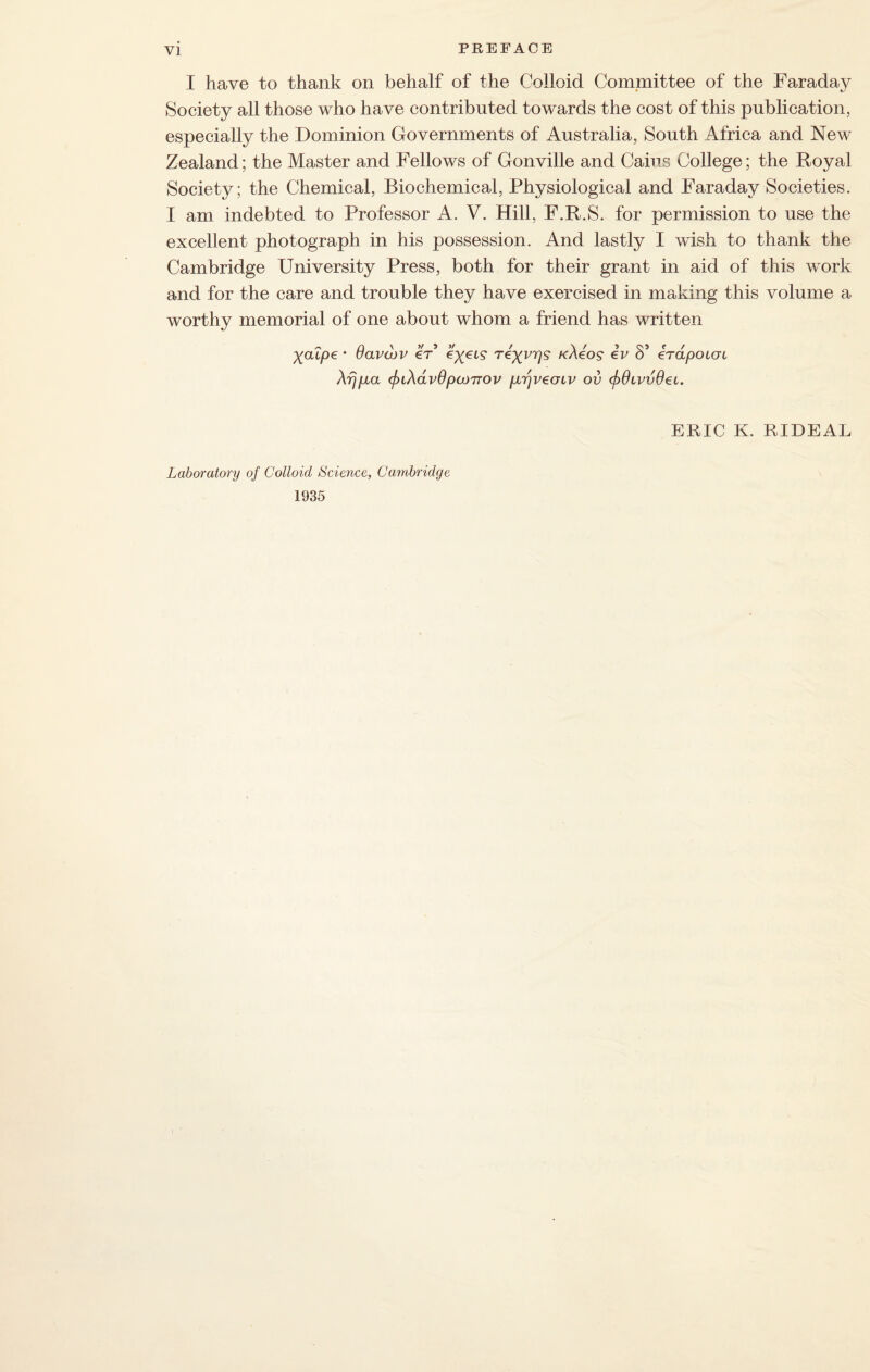 I have to thank on behalf of the Colloid Committee of the Faradaj^ Society all those who have contributed towards the cost of this publication, especially the Dominion Governments of Australia, South Africa and New Zealand; the Master and Fellows of Gonville and Cains College; the Royal Society ; the Chemical, Biochemical, Physiological and Faraday Societies. I am indebted to Professor A. V. Hill, F.R.S. for permission to use the excellent photograph in his possession. And lastly I wish to thank the Cambridge University Press, both for their grant in aid of this work and for the care and trouble they have exercised in making this volume a worthy memorial of one about whom a friend has written yaIpe • davdtv er cyeis1 reyi^s kAgos iv S’ irapoccn Xfjft a (j)iAav6pamov pLTjvecnv ov <f>6ivvdei. ERIC K. RIDEAL Laboratory of Colloid Science, Cambridge