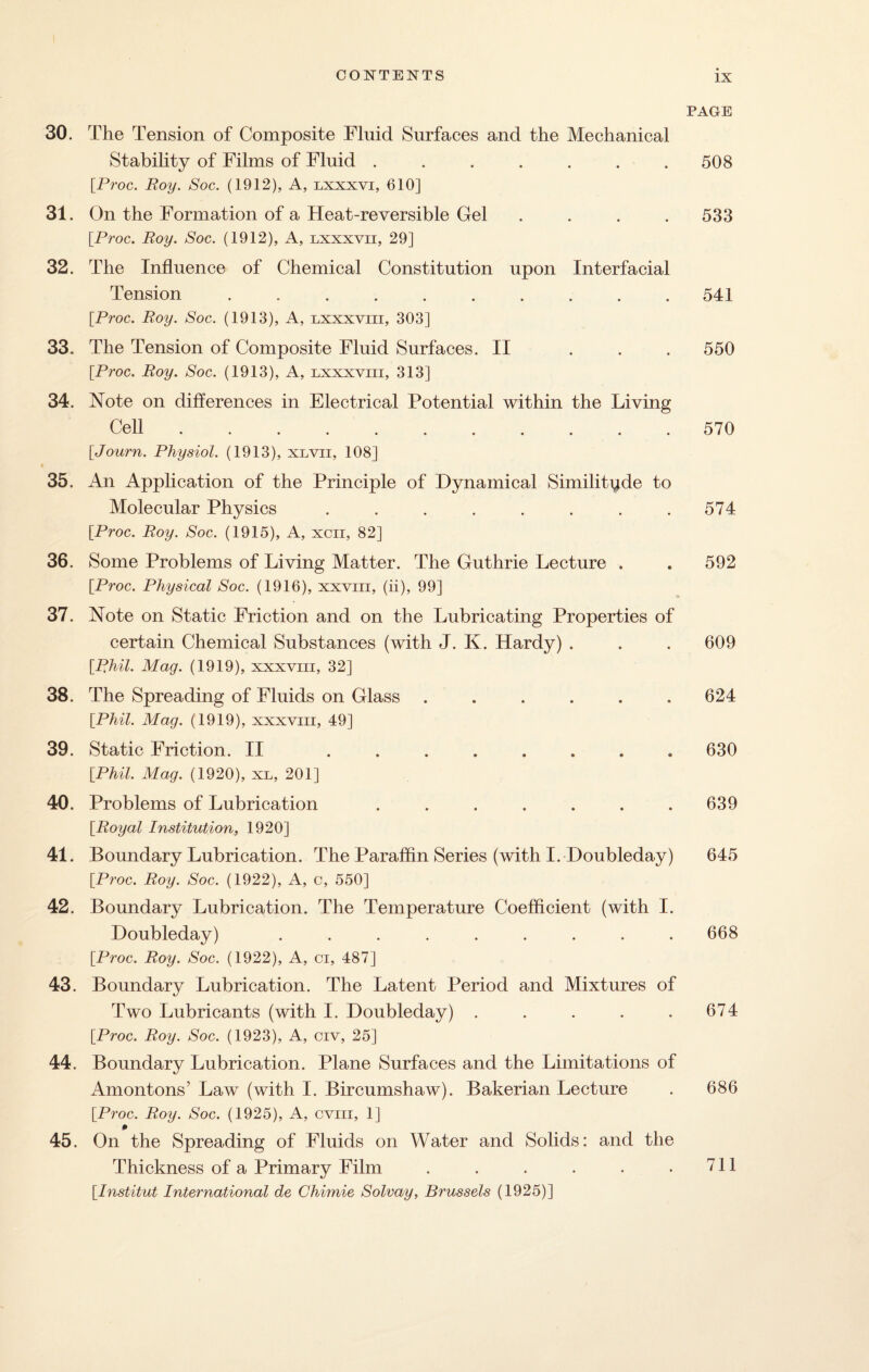 30. The Tension of Composite Fluid Surfaces and the Mechanical Stability of Films of Fluid ....... [.Proc. Roy. Soc. (1912), A, lxxxvi, 610] 31. On the Formation of a Heat-reversible Gel .... [Proc. Roy. Soc. (1912), A, lxxxvii, 29] 32. The Influence of Chemical Constitution upon Interfacial Tension .......... [Proc. Roy. Soc. (1913), A, lxxxviii, 303] 33. The Tension of Composite Fluid Surfaces. II ... [Proc. Roy. Soc. (1913), A, lxxxviii, 313] 34. Note on differences in Electrical Potential within the Living Cell ........... [Journ. Physiol. (1913), xlvii, 108] 35. An Application of the Principle of Dynamical Similitude to Molecular Physics ........ [Proc. Roy. Soc. (1915), A, xcii, 82] 36. Some Problems of Living Matter. The Guthrie Lecture . [Proc. Physical Soc. (1916), xxviii, (ii), 99] 37. Note on Static Friction and on the Lubricating Properties of certain Chemical Substances (with J. K. Hardy) . [Phil. Mag. (1919), xxxvm, 32] 38. The Spreading of Fluids on Glass ...... [Phil. Mag. (1919), xxxvm, 49] 39. Static Friction. II ........ [Phil. Mag. (1920), xl, 201] 40. Problems of Lubrication ....... [Royal Institution, 1920] 41. Boundary Lubrication. The Paraffin Series (with I. Doubleday) [Proc. Roy. Soc. (1922), A, c, 550] 42. Boundary Lubrication. The Temperature Coefficient (with I. Doubleday) ......... [Proc. Roy. Soc. (1922), A, ci, 487] 43. Boundary Lubrication. The Latent Period and Mixtures of Two Lubricants (with I. Doubleday) ..... [Proc. Roy. Soc. (1923), A, civ, 25] 44. Boundary Lubrication. Plane Surfaces and the Limitations of Amontons’ Law (with I. Bircumshaw). Bakerian Lecture [Proc. Roy. Soc. (1925), A, cviii, 1] 45. On the Spreading of Fluids on Water and Solids: and the Thickness of a Primary Film ...... [Institut International de Chimie Solvay, Brussels (1925)] PAGE 508 533 541 550 570 574 592 609 624 630 639 645 668 674 686 711