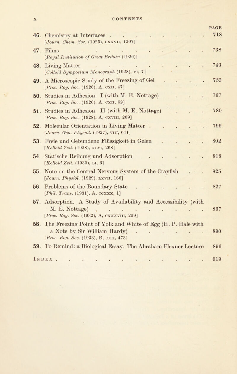 46. Chemistry at Interfaces ........ \Journ. Chem. Soc. (1925), cxxvii, 1207] 47. Films .....••••• [Royal Institution of Great Britain (1926)] 48. Living Matter ......... [Colloid Symposium Monograph (1928), vi, 7] 49. A Microscopic Study of the Freezing of Gel . [.Proc. Roy. Soc. (1926), A, cxii, 47] 50. Studies in Adhesion. I (with M. E. Nottage) [Proc. Roy. Soc. (1926), A, cxii, 62] 51. Studies in Adhesion. II (with M. E. Nottage) [Proc. Roy. Soc. (1928), A, cxvm, 209] 52. Molecular Orientation in Living Matter . . . . . [Journ. Gen. Physiol. (1927), viii, 641] 53. Freie und Gebundene Fliissigkeit in Gelen . [Kolloid Zeit. (1928), xlvi, 268] 54. Statische Reibung und Adsorption . . . . . [Kolloid Zeit. (1930), u, 6] 55. Note on the Central Nervous System of the Crayfish [Journ. Physiol. (1929), lxvii, 166] 56. Problems of the Boundary State ...... [Phil. Trans. (1931), A, ccxxx, 1] 57. Adsorption. A Study of Availability and Accessibility (with M. E. Nottage) ......... [Proc. Roy. Soc. (1932), A, cxxxvm, 259] 58. The Freezing Point of Yolk and White of Egg (H. P. Hale with a Note by Sir William Hardy) ...... [Proc. Roy. Soc. (1933), B, cxii, 473] 59. To Remind: a Biological Essay. The Abraham Flexner Lecture PAGE 718 738 743 753 767 780 799 802 818 825 827 867 890 896 Index . 919