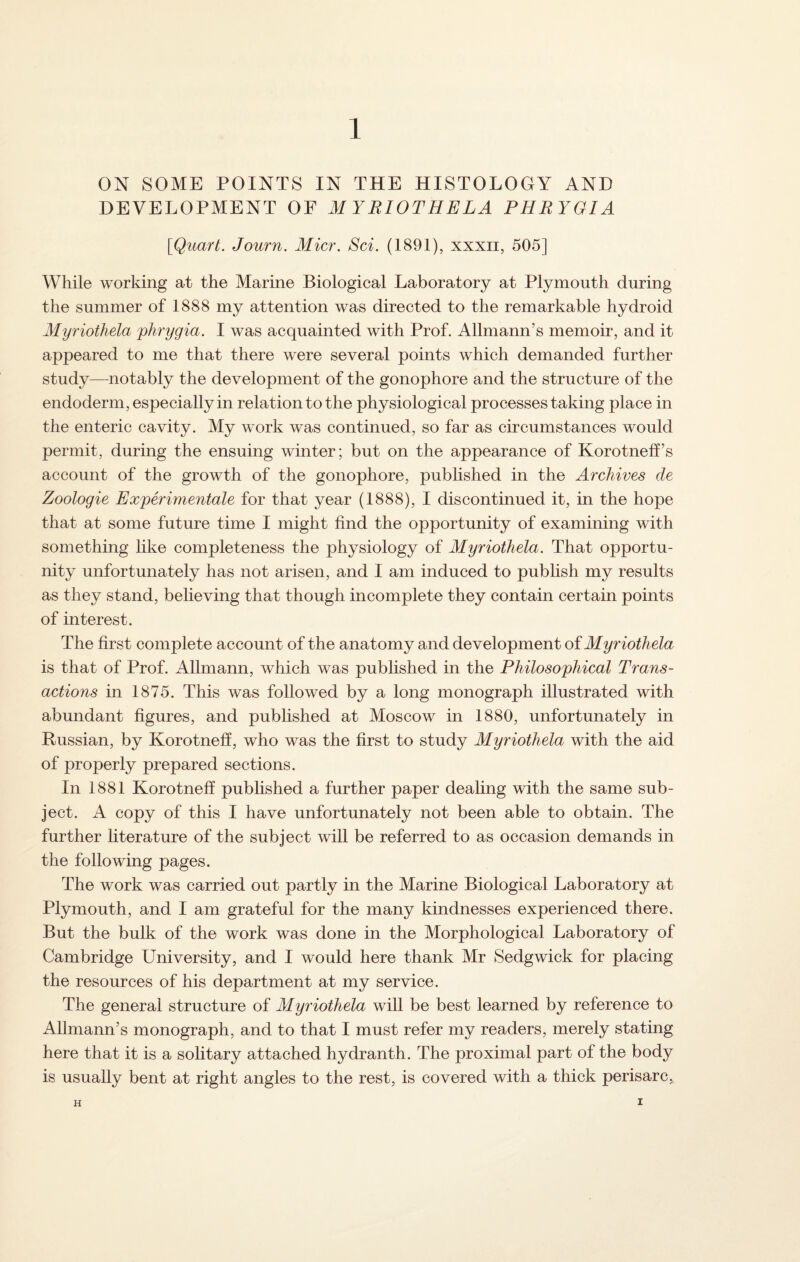 ON SOME POINTS IN THE HISTOLOGY AND DEVELOPMENT OF MYRIOTHELA PHRYGIA [Quart. Journ. Micr. Sci. (1891), xxxn, 505] While working at the Marine Biological Laboratory at Plymouth during the summer of 1888 my attention was directed to the remarkable hydroid Myriothda phrygia. I was acquainted with Prof. Allmann’s memoir, and it appeared to me that there were several points which demanded further study—notably the development of the gonophore and the structure of the endoderm, especially in relation to the physiological processes taking place in the enteric cavity. My work was continued, so far as circumstances would permit, during the ensuing winter; but on the appearance of Korotneff’s account of the growth of the gonophore, published in the Archives cle Zoologie Experimental for that year (1888), I discontinued it, in the hope that at some future time I might find the opportunity of examining with something like completeness the physiology of Myriothela. That opportu¬ nity unfortunately has not arisen, and I am induced to publish my results as they stand, believing that though incomplete they contain certain points of interest. The first complete account of the anatomy and development of Myriothela is that of Prof. Allmann, which was published in the Philosophical Trans¬ actions in 1875. This was followed by a long monograph illustrated with abundant figures, and published at Moscow in 1880, unfortunately in Russian, by Korotneff, who was the first to study Myriothela with the aid of properly prepared sections. In 1881 Korotneff published a further paper dealing with the same sub¬ ject. A copy of this I have unfortunately not been able to obtain. The further literature of the subject will be referred to as occasion demands in the following pages. The work was carried out partly in the Marine Biological Laboratory at Plymouth, and I am grateful for the many kindnesses experienced there. But the bulk of the work was done in the Morphological Laboratory of Cambridge University, and I would here thank Mr Sedgwick for placing the resources of his department at my service. The general structure of Myriothela will be best learned by reference to Allmann’s monograph, and to that I must refer my readers, merely stating here that it is a solitary attached hydranth. The proximal part of the body is usually bent at right angles to the rest, is covered with a thick perisarc,, H I