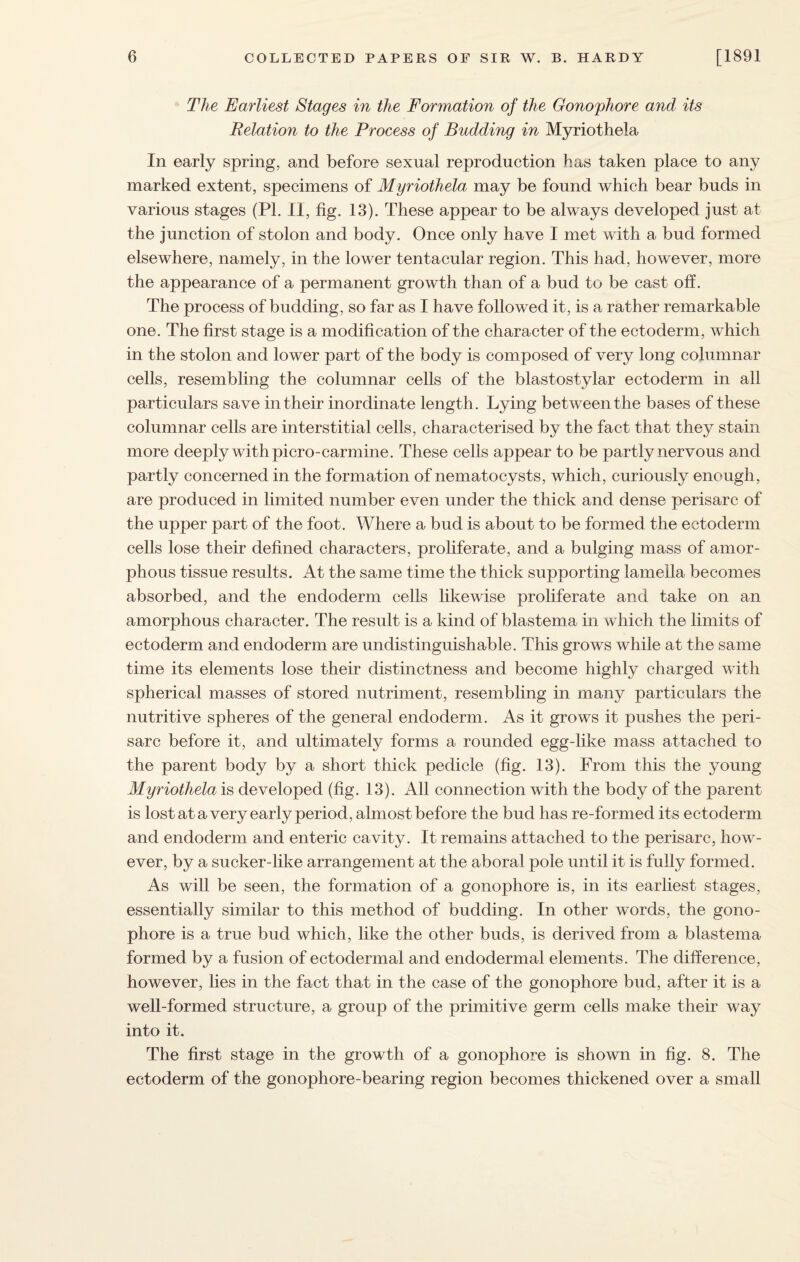 The Earliest Stages in the Formation of the Gonophore and its Relation to the Process of Budding in Myriothela In early spring, and before sexual reproduction has taken place to any marked extent, specimens of Myriothela may be found which bear buds in various stages (Pl. II, fig. 13). These appear to be always developed just at the junction of stolon and body. Once only have I met with a bud formed elsewhere, namely, in the lower tentacular region. This had, however, more the appearance of a permanent growth than of a bud to be cast off. The process of budding, so far as I have followed it, is a rather remarkable one. The first stage is a modification of the character of the ectoderm, which in the stolon and lower part of the body is composed of very long columnar cells, resembling the columnar cells of the blastostylar ectoderm in all particulars save in their inordinate length. Lying between the bases of these columnar cells are interstitial cells, characterised by the fact that they stain more deeply with picro-carmine. These cells appear to be partly nervous and partly concerned in the formation of nematocysts, which, curiously enough, are produced in limited number even under the thick and dense perisarc of the upper part of the foot. Where a bud is about to be formed the ectoderm cells lose their defined characters, proliferate, and a bulging mass of amor¬ phous tissue results. At the same time the thick supporting lamella becomes absorbed, and the endoderm cells likewise proliferate and take on an amorphous character. The result is a kind of blastema in which the limits of ectoderm and endoderm are undistinguishable. This grows while at the same time its elements lose their distinctness and become highly charged with spherical masses of stored nutriment, resembling in many particulars the nutritive spheres of the general endoderm. As it grows it pushes the peri¬ sarc before it, and ultimately forms a rounded egg-like mass attached to the parent body by a short thick pedicle (fig. 13). From this the young Myriothela is developed (fig. 13). All connection with the body of the parent is lost at a very early period, almost before the bud has re-formed its ectoderm and endoderm and enteric cavity. It remains attached to the perisarc, how¬ ever, by a sucker-like arrangement at the aboral pole until it is fully formed. As will be seen, the formation of a gonophore is, in its earliest stages, essentially similar to this method of budding. In other words, the gono¬ phore is a true bud which, like the other buds, is derived from a blastema formed by a fusion of ectodermal and endodermal elements. The difference, however, lies in the fact that in the case of the gonophore bud, after it is a well-formed structure, a group of the primitive germ cells make their way into it. The first stage in the growth of a gonophore is shown in fig. 8. The ectoderm of the gonophore-bearing region becomes thickened over a small