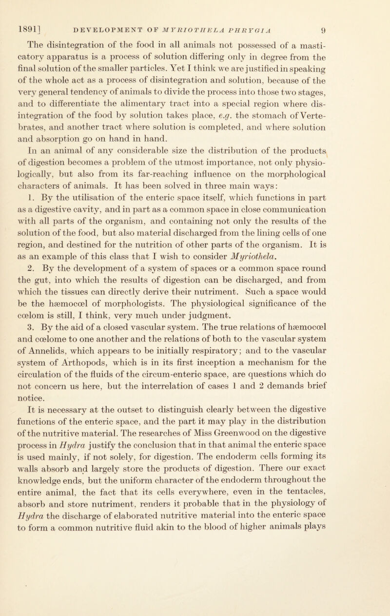 The disintegration of the food in all animals not possessed of a masti¬ catory apparatus is a process of solution differing only in degree from the final solution of the smaller particles. Yet I think we are justified in speaking of the whole act as a process of disintegration and solution, because of the very general tendency of animals to divide the process into those two stages, and to differentiate the alimentary tract into a special region where dis¬ integration of the food by solution takes place, e.g. the stomach of Verte¬ brates, and another tract where solution is completed, and where solution and absorption go on hand in hand. In an animal of any considerable size the distribution of the products of digestion becomes a problem of the utmost importance, not only physio¬ logically, but also from its far-reaching influence on the morphological characters of animals. It has been solved in three main ways: 1. By the utilisation of the enteric space itself, which functions in part as a digestive cavity, and in part as a common space in close communication with all parts of the organism, and containing not only the results of the solution of the food, but also material discharged from the lining cells of one region, and destined for the nutrition of other parts of the organism. It is as an example of this class that I wish to consider Myriothela. 2. By the development of a system of spaces or a common space round the gut, into which the results of digestion can be discharged, and from which the tissues can directly derive their nutriment. Such a space would be the hsemocoel of morphologists. The physiological significance of the coelom is still, I think, very much under judgment. 3. By the aid of a closed vascular system. The true relations of haemocoel and coelome to one another and the relations of both to the vascular system of Annelids, which appears to be initially respiratory; and to the vascular system of Arthopods, which is in its first inception a mechanism for the circulation of the fluids of the circum-enteric space, are questions which do not concern us here, but the interrelation of cases 1 and 2 demands brief notice. It is necessary at the outset to distinguish clearly between the digestive functions of the enteric space, and the part it may play in the distribution of the nutritive material. The researches of Miss Greenwood on the digestive process in Hydra justify the conclusion that in that animal the enteric space is used mainly, if not solely, for digestion. The endoderm cells forming its walls absorb and largely store the products of digestion. There our exact knowledge ends, but the uniform character of the endoderm throughout the entire animal, the fact that its cells everywhere, even in the tentacles, absorb and store nutriment, renders it probable that in the physiology of Hydra the discharge of elaborated nutritive material into the enteric space to form a common nutritive fluid akin to the blood of higher animals plays