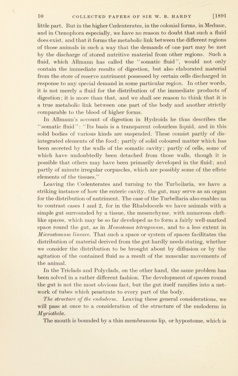 little part. But in the higher Coelenterates, in the colonial forms, in Medusae, and in Ctenophora especially, we have no reason to doubt that such a fluid does exist, and that it forms the metabolic link between the different regions of those animals in such a way that the demands of one part may be met by the discharge of stored nutritive material from other regions. Such a fluid, which Allmann has called the somatic fluid”, would not only contain the immediate results of digestion, but also elaborated material from the store of reserve nutriment possessed by certain cells discharged in response to any special demand in some particular region. In other words, it is not merely a fluid for the distribution of the immediate products of digestion; it is more than that, and we shall see reason to think that it is a true metabolic link between one part of the body and another strictly comparable to the blood of higher forms. In AllmamTs account of digestion in Hydroids he thus describes the somatic fluid”: Its basis is a transparent colourless liquid, and in this solid bodies of various kinds are suspended. These consist partly of dis¬ integrated elements of the food; partly of solid coloured matter which has been secreted by the walls of the somatic cavity; partly of cells, some of which have undoubtedly been detached from those walls, though it is possible that others may have been primarily developed in the fluid; and partly of minute irregular corpuscles, which are possibly some of the effete elements of the tissues.” Leaving the Coelenterates and turning to the Turbellaria, we have a striking instance of how the enteric cavity, the gut, may serve as an organ for the distribution of nutriment. The case of the Turbellaria also enables us to contrast cases 1 and 2, for in the Rhabdocoels we have animals with a simple gut surrounded by a tissue, the mesenchyme, with numerous cleft- like spaces, which may be so far developed as to form a fairly well-marked space round the gut, as in Mesostoma tetragonum, and to a less extent in Microstomum lineare. That such a space or system of spaces facilitates the distribution of material derived from the gut hardly needs stating, whether we consider the distribution to be brought about by diffusion or by the agitation of the contained fluid as a result of the muscular movements of the animal. In the Triclads and Polyclads, on the other hand, the same problem has been solved in a rather different fashion. The development of spaces round the gut is not the most obvious fact, but the gut itself ramifies into a net¬ work of tubes which penetrate to every part of the body. The structure of the endoderm. Leaving these general considerations, we will pass at once to a consideration of the structure of the endoderm in Myriothela. The mouth is bounded by a thin membranous lip, or hypostome, which is