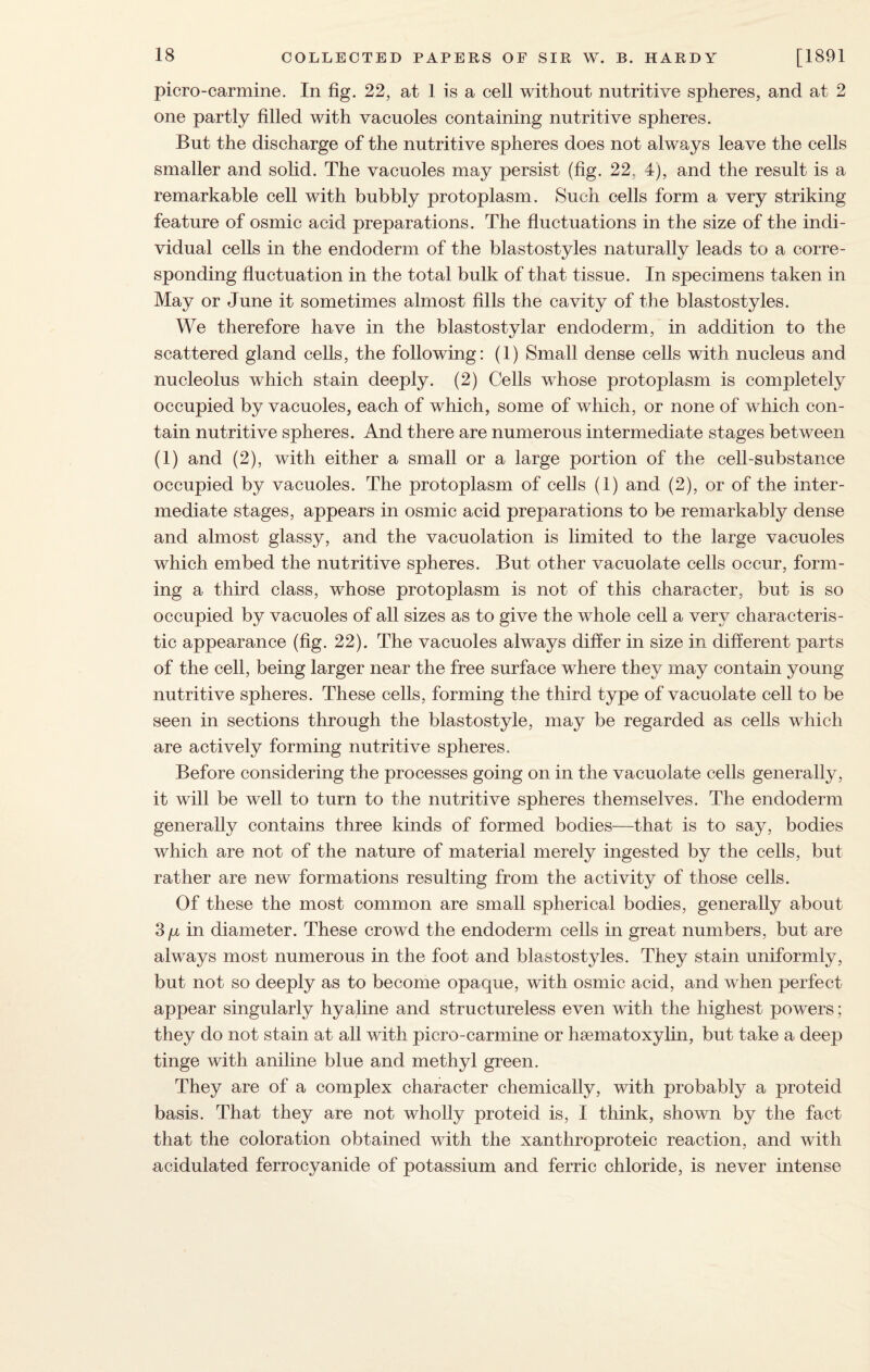 picro-carmine. In fig. 22, at 1 is a cell without nutritive spheres, and at 2 one partly filled with vacuoles containing nutritive spheres. But the discharge of the nutritive spheres does not always leave the cells smaller and solid. The vacuoles may persist (fig. 22, 4), and the result is a remarkable cell with bubbly protoplasm. Such cells form a very striking feature of osmic acid preparations. The fluctuations in the size of the indi¬ vidual cells in the endoderm of the blastostyles naturally leads to a corre¬ sponding fluctuation in the total bulk of that tissue. In specimens taken in May or June it sometimes almost fills the cavity of the blastostyles. We therefore have in the blastostylar endoderm, in addition to the scattered gland cells, the following: (1) Small dense cells with nucleus and nucleolus which stain deeply. (2) Cells whose protoplasm is completely occupied by vacuoles, each of which, some of which, or none of which con¬ tain nutritive spheres. And there are numerous intermediate stages between (1) and (2), with either a small or a large portion of the cell-substance occupied by vacuoles. The protoplasm of cells (1) and (2), or of the inter¬ mediate stages, appears in osmic acid preparations to be remarkably dense and almost glassy, and the vacuolation is limited to the large vacuoles which embed the nutritive spheres. But other vacuolate cells occur, form¬ ing a third class, whose protoplasm is not of this character, but is so occupied by vacuoles of all sizes as to give the whole cell a very characteris¬ tic appearance (fig. 22). The vacuoles always differ in size in different parts of the cell, being larger near the free surface where they may contain young nutritive spheres. These cells, forming the third type of vacuolate cell to be seen in sections through the blastostyle, may be regarded as cells which are actively forming nutritive spheres. Before considering the processes going on in the vacuolate cells generally, it will be well to turn to the nutritive spheres themselves. The endoderm generally contains three kinds of formed bodies—that is to say, bodies which are not of the nature of material merely ingested by the cells, but rather are new formations resulting from the activity of those cells. Of these the most common are small spherical bodies, generally about 3 p in diameter. These crowd the endoderm cells in great numbers, but are always most numerous in the foot and blastostyles. They stain uniformly, but not so deeply as to become opaque, with osmic acid, and when perfect appear singularly hyaline and structureless even with the highest powers; they do not stain at all with picro-carmine or hsematoxylin, but take a deep tinge with aniline blue and methyl green. They are of a complex character chemically, with probably a proteid basis. That they are not wholly proteid is, I think, shown by the fact that the coloration obtained with the xanthroproteic reaction, and with acidulated ferrocyanide of potassium and ferric chloride, is never intense