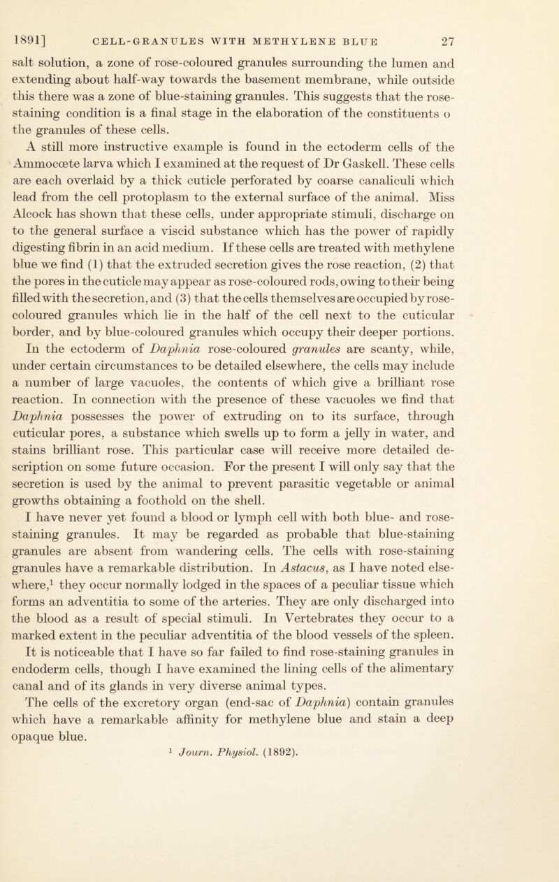 salt solution, a zone of rose-coloured granules surrounding the lumen and extending about half-way towards the basement membrane, while outside this there was a zone of blue-staining granules. This suggests that the rose- staining condition is a final stage in the elaboration of the constituents o the granules of these cells. A still more instructive example is found in the ectoderm cells of the Ammocoete larva which I examined at the request of Dr Gaskell. These cells are each overlaid by a thick cuticle perforated by coarse canaliculi which lead from the cell protoplasm to the external surface of the animal. Miss Alcock has shown that these cells, under appropriate stimuli, discharge on to the general surface a viscid substance which has the power of rapidly digesting fibrin in an acid medium. If these cells are treated with methylene blue we find (1) that the extruded secretion gives the rose reaction, (2) that the pores in the cuticle may appear as rose-coloured rods, owing to their being filled with the secretion, and (3) that thecells themselves are occupied by rose- coloured granules which lie in the half of the cell next to the cuticular border, and by blue-coloured granules which occupy their deeper portions. In the ectoderm of Daphnia rose-coloured granules are scanty, while, under certain circumstances to be detailed elsewhere, the cells may include a number of large vacuoles, the contents of which give a brilliant rose reaction. In connection with the presence of these vacuoles we find that Daphnia possesses the power of extruding on to its surface, through cuticular pores, a substance which swells up to form a jelly in water, and stains brilliant rose. This particular case will receive more detailed de¬ scription on some future occasion. For the present I will only say that the secretion is used by the animal to prevent parasitic vegetable or animal growths obtaining a foothold on the shell. I have never yet found a blood or lymph cell with both blue- and rose- staining granules. It may be regarded as probable that blue-staining granules are absent from wandering cells. The cells with rose-staining granules have a remarkable distribution. In Astacus, as I have noted else¬ where,1 they occur normally lodged in the spaces of a peculiar tissue which forms an adventitia to some of the arteries. They are only discharged into the blood as a result of special stimuli. In Vertebrates they occur to a marked extent in the peculiar adventitia of the blood vessels of the spleen. It is noticeable that I have so far failed to find rose-staining granules in endoderm cells, though I have examined the lining cells of the alimentary canal and of its glands in very diverse animal types. The cells of the excretory organ (end-sac of Daphnia) contain granules which have a remarkable affinity for methylene blue and stain a deep opaque blue. 1 Journ. Physiol. (1892).