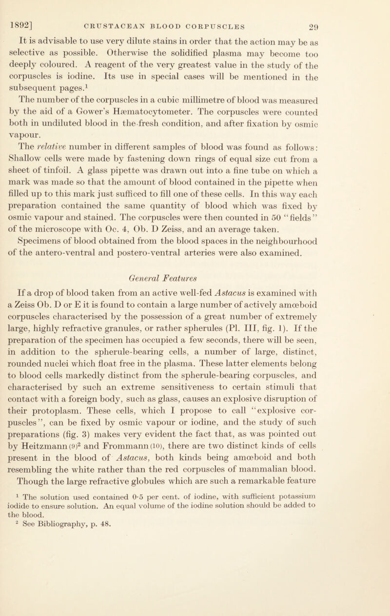 It is advisable to use very dilute stains in order that the action may be as selective as possible. Otherwise the solidified plasma may become too deeply coloured. A reagent of the very greatest value in the study of the corpuscles is iodine. Its use in special cases will be mentioned in the subsequent pages.1 The number of the corpuscles in a cubic millimetre of blood was measured by the aid of a Gower's Hsematocytometer. The corpuscles were counted both in undiluted blood in the fresh condition, and after fixation by osmic vapour. The relative number in different samples of blood was found as follows : Shallow cells were made by fastening down rings of equal size cut from a sheet of tinfoil. A glass pipette was drawn out into a fine tube on which a mark was made so that the amount of blood contained in the pipette when filled up to this mark just sufficed to fill one of these cells. In this way each preparation contained the same quantity of blood which was fixed by osmic vapour and stained. The corpuscles were then counted in 50 “fields’? of the microscope with Oc. 4, Ob. D Zeiss, and an average taken. Specimens of blood obtained from the blood spaces in the neighbourhood of the antero-ventral and postero-ventral arteries were also examined. General Features If a drop of blood taken from an active well-fed Astacus is examined with a Zeiss Ob. D or E it is found to contain a large number of actively amoeboid corpuscles characterised by the possession of a great number of extremely large, highly refractive granules, or rather spherules (PI. Ill, fig. 1). If the preparation of the specimen has occupied a few seconds, there will be seen, in addition to the spherule-bearing cells, a number of large, distinct, rounded nuclei which float free in the plasma. These latter elements belong to blood cells markedly distinct from the spherule-bearing corpuscles, and characterised by such an extreme sensitiveness to certain stimuli that contact with a foreign body, such as glass, causes an explosive disruption of their protoplasm. These cells, which I propose to call “explosive cor¬ puscles”, can be fixed by osmic vapour or iodine, and the study of such preparations (fig. 3) makes very evident the fact that, as was pointed out by Heitzmann(9)2 and Frommann(iO), there are two distinct kinds of cells present in the blood of Astacus, both kinds being amoeboid and both resembling the white rather than the red corpuscles of mammalian blood. Though the large refractive globules which are such a remarkable feature 1 The solution used contained 0-5 per cent, of iodine, with sufficient potassium iodide to ensure solution. An equal volume of the iodine solution should be added to the blood. 2 See Bibliography, p. 48.