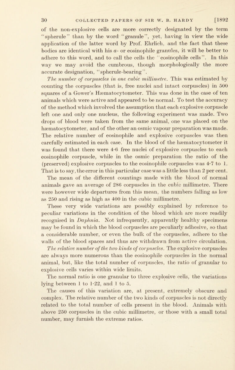 of the non-explosive cells are more correctly designated by the term “spherule” than by the word “granule”, yet, having in view the wide application of the latter word by Prof. Ehrlich, and the fact that these bodies are identical with his a- or eosinophile granules, it will be better to adhere to this word, and to call the cells the  eosinophile cells”. In this way we may avoid the cumbrous, though morphologically the more accurate designation, “spherule-bearing”. The number of corpuscles in one cubic millimetre. This was estimated by counting the corpuscles (that is, free nuclei and intact corpuscles) in 500 squares of a Gower’s Hsematocytometer. This was done in the case of ten animals which were active and appeared to be normal. To test the accuracy of the method which involved the assumption that each explosive corpuscle left one and only one nucleus, the following experiment was made. Two drops of blood were taken from the same animal, one was placed on the hsematocytometer, and of the other an osmic vapour preparation was made. The relative number of eosinophile and explosive corpuscles was then carefully estimated in each case. In the blood of the hsematocytometer it was found that there were 4-6 free nuclei of explosive corpuscles to each eosinophile corpuscle, while in the osmic preparation the ratio of the (preserved) explosive corpuscles to the eosinophile corpuscles was 4-7 to 1. That is to say, the error in this particular case was a little less than 2 per cent. The mean of the different countings made with the blood of normal animals gave an average of 286 corpuscles in the cubic millimetre. There were however wide departures from this mean, the numbers falling as low as 250 and rising as high as 400 in the cubic millimetre. These very wide variations are possibly explained by reference to peculiar variations in the condition of the blood which are more readily recognised in Daphnia. Not infrequently, apparently healthy specimens may be found in which the blood corpuscles are peculiarly adhesive, so that a considerable number, or even the bulk of the corpuscles, adhere to the walls of the blood spaces and thus are withdrawn from active circulation. The relative number of the two kinds of corpuscles. The explosive corpuscles are always more numerous than the eosinophile corpuscles in the normal animal, but, like the total number of corpuscles, the ratio of granular to explosive cells varies within wide limits. The normal ratio is one granular to three explosive cells, the variations lying between 1 to T22, and 1 to 5. The causes of this variation are, at present, extremely obscure and complex. The relative number of the two kinds of corpuscles is not directly related to the total number of cells present in the blood. Animals with above 250 corpuscles in the cubic millimetre, or those with a small total number, may furnish the extreme ratios.