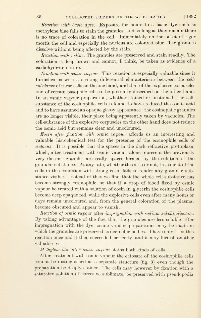 Reaction with basic dyes. Exposure for hours to a basic dye such as methylene blue fails to stain the granules, and so long as they remain there is no trace of coloration in the cell. Immediately on the onset of rigor mortis the cell and especially the nucleus are coloured blue. The granules dissolve without being affected by the stain. Reaction with iodine. The granules are preserved and stain readily. The coloration is deep brown and cannot, I think, be taken as evidence of a carbohydrate nature. Reaction with osmic vajpour. This reaction is especially valuable since it furnishes us with a striking differential characteristic between the cell- substance of these cells on the one hand, and that of the explosive corpuscles and of certain basophile cells to be presently described on the other hand. In an osmic vapour preparation, whether stained or unstained, the cell- substance of the eosinophile cells is found to have reduced the osmic acid and to have assumed an opaque glassy appearance; the eosinophile granules are no longer visible, their place being apparently taken by vacuoles. The cell-substance of the explosive corpuscles on the other hand does not reduce the osmic acid but remains clear and uncoloured. Eosin after fixation with osmic vapour affords us an interesting and valuable histochemical test for the presence of the eosinophile cells of Astacus. It is possible that the spaces in the dark refractive protoplasm which, after treatment with osmic vapour, alone represent the previously very distinct granules are really spaces formed by the solution of the granular substance. At any rate, whether this is so or not, treatment of the cells in this condition with strong eosin fails to render any granular sub¬ stance visible. Instead of that we find that the whole cell-substance has become strongly eosinophile, so that if a drop of blood fixed by osmic vapour be treated with a solution of eosin in glycerin the eosinophile cells become deep opaque red, while the explosive cells even after many hours or days remain uncoloured and, from the general coloration of the plasma, become obscured and appear to vanish. Reaction of osmic vapour after impregnation with sodium sulphindigotate. By taking advantage of the fact that the granules are less soluble after impregnation with the dye, osmic vapour preparations may be made in which the granules are preserved as deep blue bodies. I have only tried this reaction once and it then succeeded perfectly, and it may furnish another valuable test. Methylene blue after osmic vapour stains both kinds of cells. After treatment with osmic vapour the ectosarc of the eosinophile cells cannot be distinguished as a separate structure (fig. 3) even though the preparation be deeply stained. The cells may however by fixation with a saturated solution of corrosive sublimate, be preserved with pseudopodia