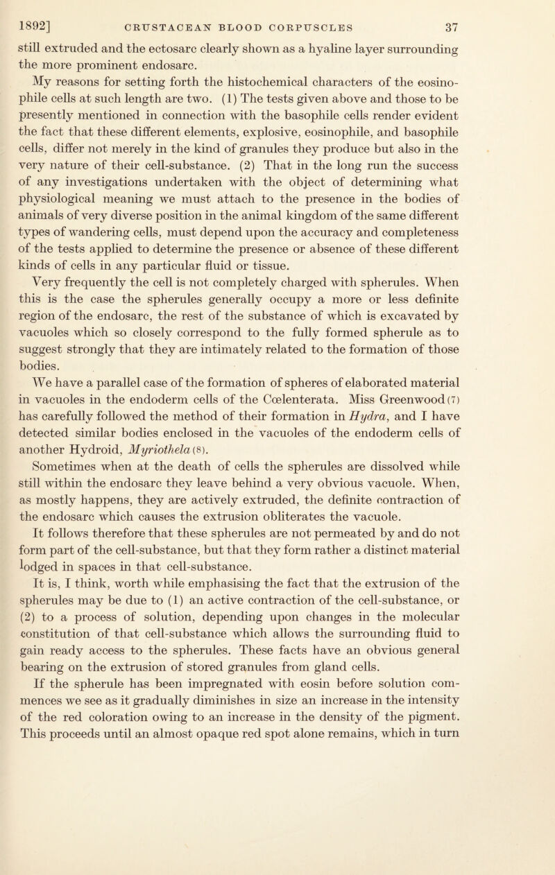 still extruded and the ectosarc clearly shown as a hyaline layer surrounding the more prominent endosarc. My reasons for setting forth the histochemical characters of the eosino- phile cells at such length are two. (1) The tests given above and those to be presently mentioned in connection with the basophile cells render evident the fact that these different elements, explosive, eosinophile, and basophile cells, differ not merely in the kind of granules they produce but also in the very nature of their cell-substance. (2) That in the long run the success of any investigations undertaken with the object of determining what physiological meaning we must attach to the presence in the bodies of animals of very diverse position in the animal kingdom of the same different types of wandering cells, must depend upon the accuracy and completeness of the tests applied to determine the presence or absence of these different kinds of cells in any particular fluid or tissue. Very frequently the cell is not completely charged with spherules. When this is the case the spherules generally occupy a more or less definite region of the endosarc, the rest of the substance of which is excavated by vacuoles which so closely correspond to the fully formed spherule as to suggest strongly that they are intimately related to the formation of those bodies. We have a parallel case of the formation of spheres of elaborated material in vacuoles in the endoderm cells of the Coelenterata. Miss Greenwood (7) has carefully followed the method of their formation in Hydra, and I have detected similar bodies enclosed in the vacuoles of the endoderm cells of another Hydroid, Myriothelai8). Sometimes when at the death of cells the spherules are dissolved while still within the endosarc they leave behind a very obvious vacuole. When, as mostly happens, they are actively extruded, the definite contraction of the endosarc which causes the extrusion obliterates the vacuole. It follows therefore that these spherules are not permeated by and do not form part of the cell-substance, but that they form rather a distinct material lodged in spaces in that cell-substance. It is, I think, worth while emphasising the fact that the extrusion of the spherules may be due to (1) an active contraction of the cell-substance, or (2) to a process of solution, depending upon changes in the molecular constitution of that cell-substance which allows the surrounding fluid to gain ready access to the spherules. These facts have an obvious general bearing on the extrusion of stored granules from gland cells. If the spherule has been impregnated with eosin before solution com¬ mences we see as it gradually diminishes in size an increase in the intensity of the red coloration owing to an increase in the density of the pigment. This proceeds until an almost opaque red spot alone remains, which in turn