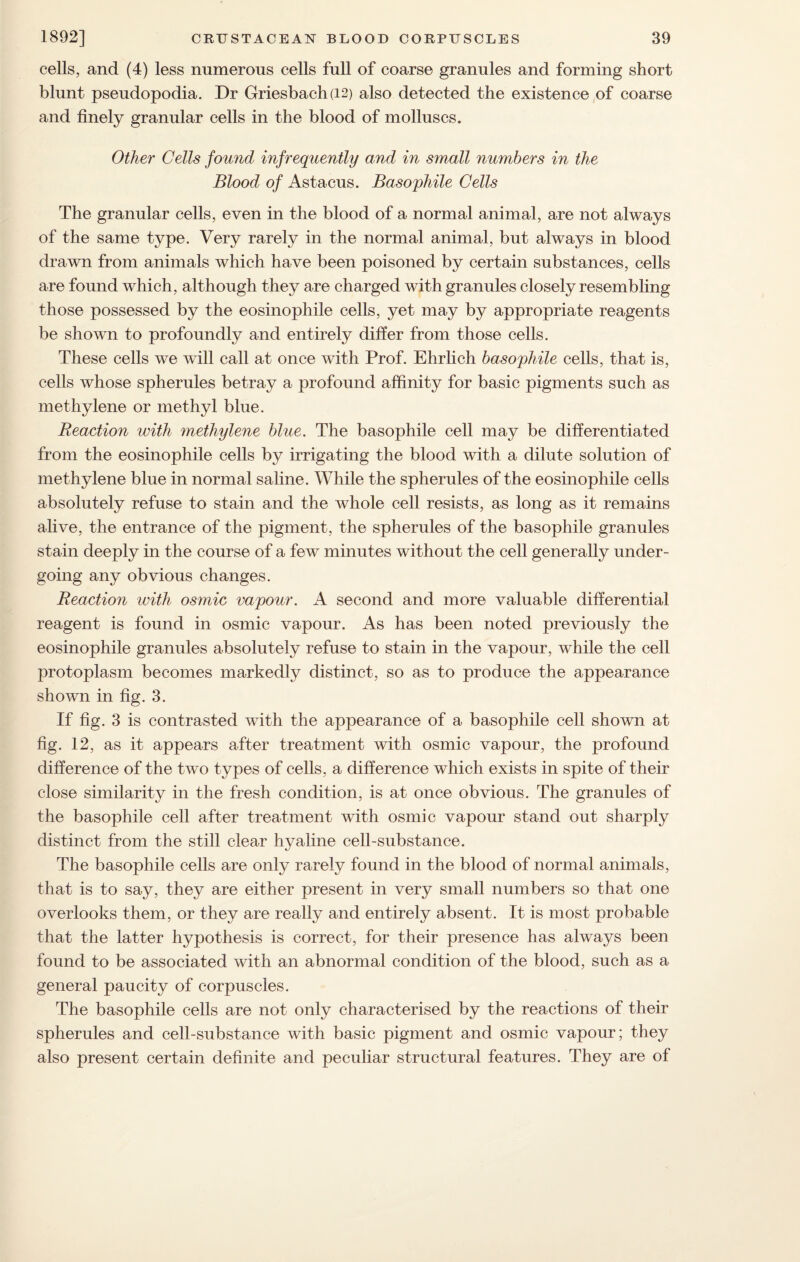 cells, and (4) less numerous cells full of coarse granules and forming short blunt pseudopodia. Dr Griesbach(i2) also detected the existence of coarse and finely granular cells in the blood of molluscs. Other Cells found mfrequently and in small numbers in the Blood of Astacus. Basophile Cells The granular cells, even in the blood of a normal animal, are not always of the same type. Very rarely in the normal animal, but always in blood drawn from animals which have been poisoned by certain substances, cells are found which, although they are charged with granules closely resembling those possessed by the eosinophile cells, yet may by appropriate reagents be shown to profoundly and entirely differ from those cells. These cells we will call at once with Prof. Ehrlich basophile cells, that is, cells whose spherules betray a profound affinity for basic pigments such as methylene or methyl blue. Reaction with methylene blue. The basophile cell may be differentiated from the eosinophile cells by irrigating the blood with a dilute solution of methylene blue in normal saline. While the spherules of the eosinophile cells absolutely refuse to stain and the whole cell resists, as long as it remains alive, the entrance of the pigment, the spherules of the basophile granules stain deeply in the course of a few minutes without the cell generally under¬ going any obvious changes. Reaction with osmic vapour. A second and more valuable differential reagent is found in osmic vapour. As has been noted previously the eosinophile granules absolutely refuse to stain in the vapour, while the cell protoplasm becomes markedly distinct, so as to produce the appearance shown in fig. 3. If fig. 3 is contrasted with the appearance of a basophile cell shown at fig. 12, as it appears after treatment with osmic vapour, the profound difference of the two types of cells, a difference which exists in spite of their close similarity in the fresh condition, is at once obvious. The granules of the basophile cell after treatment with osmic vapour stand out sharply distinct from the still clear hyaline cell-substance. The basophile cells are only rarely found in the blood of normal animals, that is to say, they are either present in very small numbers so that one overlooks them, or they are really and entirely absent. It is most probable that the latter hypothesis is correct, for their presence has always been found to be associated with an abnormal condition of the blood, such as a general paucity of corpuscles. The basophile cells are not only characterised by the reactions of their spherules and cell-substance with basic pigment and osmic vapour; they also present certain definite and peculiar structural features. They are of