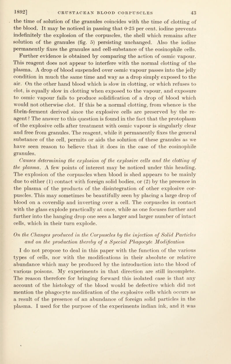 the time of solution of the granules coincides with the time of clotting of the blood. It may be noticed in passing that 0-25 per cent, iodine prevents indefinitely the explosion of the corpuscles, the shell which remains after solution of the granules (fig. 5) persisting unchanged. Also the iodine permanently fixes the granules and cell-substance of the eosinophile cells. Further evidence is obtained by comparing the action of osmic vapour. This reagent does not appear to interfere with the normal clotting of the plasma. A drop of blood suspended over osmic vapour passes into the jelly condition in much the same time and way as a drop simply exposed to the air. On the other hand blood which is slow in clotting, or which refuses to clot, is equally slow in clotting when exposed to the vapour, and exposure to osmic vapour fails to produce solidification of a drop of blood which would not otherwise clot. If this be a normal clotting, from whence is the fibrin-ferment derived since the explosive cells are preserved by the re¬ agent ? The answer to this question is found in the fact that the protoplasm of the explosive cells after treatment with osmic vapour is singularly clear and free from granules. The reagent, while it permanently fixes the general substance of the cell, permits or aids the solution of these granules as we have seen reason to believe that it does in the case of the eosinophile granules. Causes determining the explosion of the explosive cells and the clotting of the plasma. A few points of interest may be noticed under this heading. The explosion of the corpuscles when blood is shed appears to be mainly due to either (1) contact with foreign solid bodies, or (2) by the presence in the plasma of the products of the disintegration of other explosive cor¬ puscles. This may sometimes be beautifully seen by placing a large drop of blood on a coverslip and inverting over a cell. The corpuscles in contact with the glass explode practically at once, while as one focuses further and further into the hanging drop one sees a larger and larger number of intact cells, which in their turn explode. On the Changes produced in the Corpuscles by the injection of Solid Particles and on the production thereby of a Special Phagocyte Modification I do not propose to deal in this paper with the function of the various types of cells, nor with the modifications in their absolute or relative abundance which may be produced by the introduction into the blood of various poisons. My experiments in that direction are still incomplete. The reason therefore for bringing forward this isolated case is that any account of the histology of the blood would be defective which did not mention the phagocyte modification of the explosive cells which occurs as a result of the presence of an abundance of foreign solid particles in the plasma. I used for the purpose of the experiments indian ink, and it was