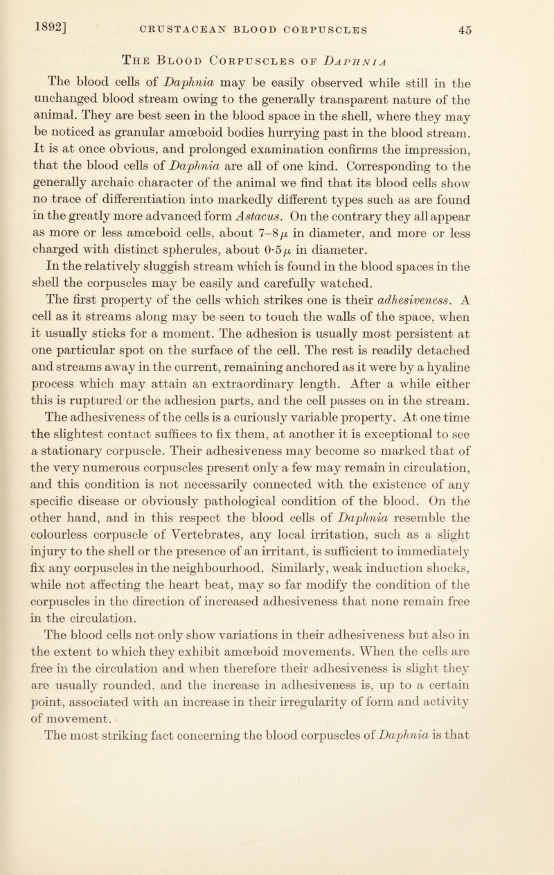 The Blood Corpuscles of Daphnia The blood cells of Daphnia may be easily observed while still in the unchanged blood stream owing to the generally transparent nature of the animal. They are best seen in the blood space in the shell, where they may be noticed as granular amoeboid bodies hurrying past in the blood stream. It is at once obvious, and prolonged examination confirms the impression, that the blood cells of Daphnia are all of one kind. Corresponding to the generally archaic character of the animal we find that its blood cells show no trace of differentiation into markedly different types such as are found in the greatly more advanced form Astacus. On the contrary they all appear as more or less amoeboid cells, about 7-8 p in diameter, and more or less charged with distinct spherules, about 0*5^ in diameter. In the relatively sluggish stream which is found in the blood spaces in the shell the corpuscles may be easily and carefully watched. The first property of the cells which strikes one is their adhesiveness. A cell as it streams along may be seen to touch the walls of the space, when it usually sticks for a moment. The adhesion is usually most persistent at one particular spot on the surface of the cell. The rest is readily detached and streams away in the current, remaining anchored as it were by a hyaline process which may attain an extraordinary length. After a while either this is ruptured or the adhesion parts, and the cell passes on in the stream. The adhesiveness of the cells is a curiously variable property. At one time the slightest contact suffices to fix them, at another it is exceptional to see a stationary corpuscle. Their adhesiveness may become so marked that of the very numerous corpuscles present only a few may remain in circulation, and this condition is not necessarily connected with the existence of any specific disease or obviously pathological condition of the blood. On the other hand, and in this respect the blood cells of Daphnia resemble the colourless corpuscle of Vertebrates, any local irritation, such as a slight injury to the shell or the presence of an irritant, is sufficient to immediately fix any corpuscles in the neighbourhood. Similarly, weak induction shocks, while not affecting the heart beat, may so far modify the condition of the corpuscles in the direction of increased adhesiveness that none remain free in the circulation. The blood cells not only show variations in their adhesiveness but also in the extent to which they exhibit amoeboid movements. When the cells are free in the circulation and when therefore their adhesiveness is slight they are usually rounded, and the increase in adhesiveness is, up to a certain point, associated with an increase in their irregularity of form and activity of movement. The most striking fact concerning the blood corpuscles of Daphnia is that