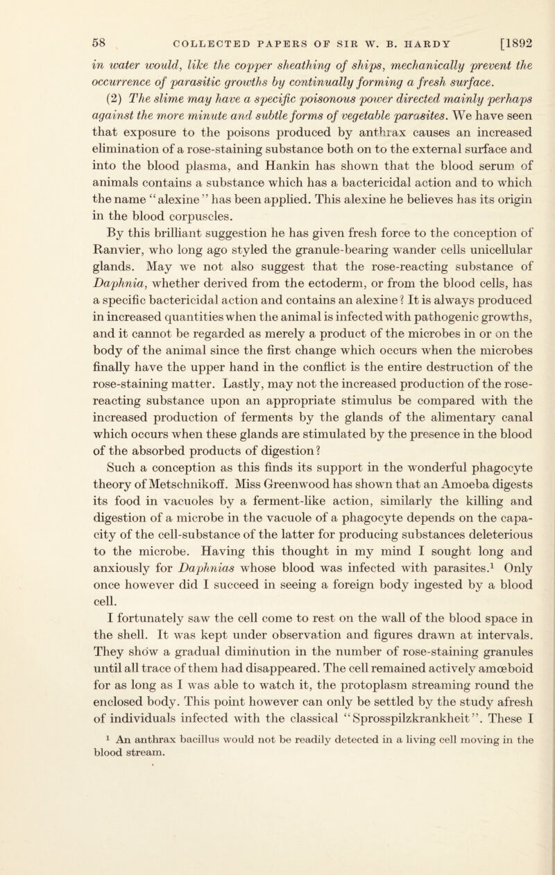 in water would, like the copper sheathing of ships, mechanically prevent the occurrence of parasitic growths by continually forming a fresh surface. (2) The slime may have a specific poisonous power directed mainly perhaps against the more minute and subtle forms of vegetable parasites. We have seen that exposure to the poisons produced by anthrax causes an increased elimination of a rose-staining substance both on to the external surface and into the blood plasma, and Hankin has shown that the blood serum of animals contains a substance which has a bactericidal action and to which the name “ alexine ” has been applied. This alexine he believes has its origin in the blood corpuscles. By this brilliant suggestion he has given fresh force to the conception of Ranvier, who long ago styled the granule-bearing wander cells unicellular glands. May we not also suggest that the rose-reacting substance of Daphnia, whether derived from the ectoderm, or from the blood cells, has a specific bactericidal action and contains an alexine ? It is always produced in increased quantities when the animal is infected with pathogenic growths, and it cannot be regarded as merely a product of the microbes in or on the body of the animal since the first change which occurs when the microbes finally have the upper hand in the conflict is the entire destruction of the rose-staining matter. Lastly, may not the increased production of the rose¬ reacting substance upon an appropriate stimulus be compared with the increased production of ferments by the glands of the alimentary canal which occurs when these glands are stimulated by the presence in the blood of the absorbed products of digestion ? Such a conception as this finds its support in the wonderful phagocyte theory of MetschnikofL Miss Greenwood has shown that an Amoeba digests its food in vacuoles by a ferment-like action, similarly the killing and digestion of a microbe in the vacuole of a phagocyte depends on the capa¬ city of the cell-substance of the latter for producing substances deleterious to the microbe. Having this thought in my mind I sought long and anxiously for Daphnias whose blood was infected with parasites.1 Only once however did I succeed in seeing a foreign body ingested by a blood cell. I fortunately saw the cell come to rest on the wall of the blood space in the shell. It was kept under observation and figures drawn at intervals. They show a gradual diminution in the number of rose-staining granules until all trace of them had disappeared. The cell remained actively amoeboid for as long as I was able to watch it, the protoplasm streaming round the enclosed body. This point however can only be settled by the study afresh of individuals infected with the classical “ Sprosspilzkrankheit ”. These I 1 An anthrax bacillus would not be readily detected in a living cell moving in the blood stream.