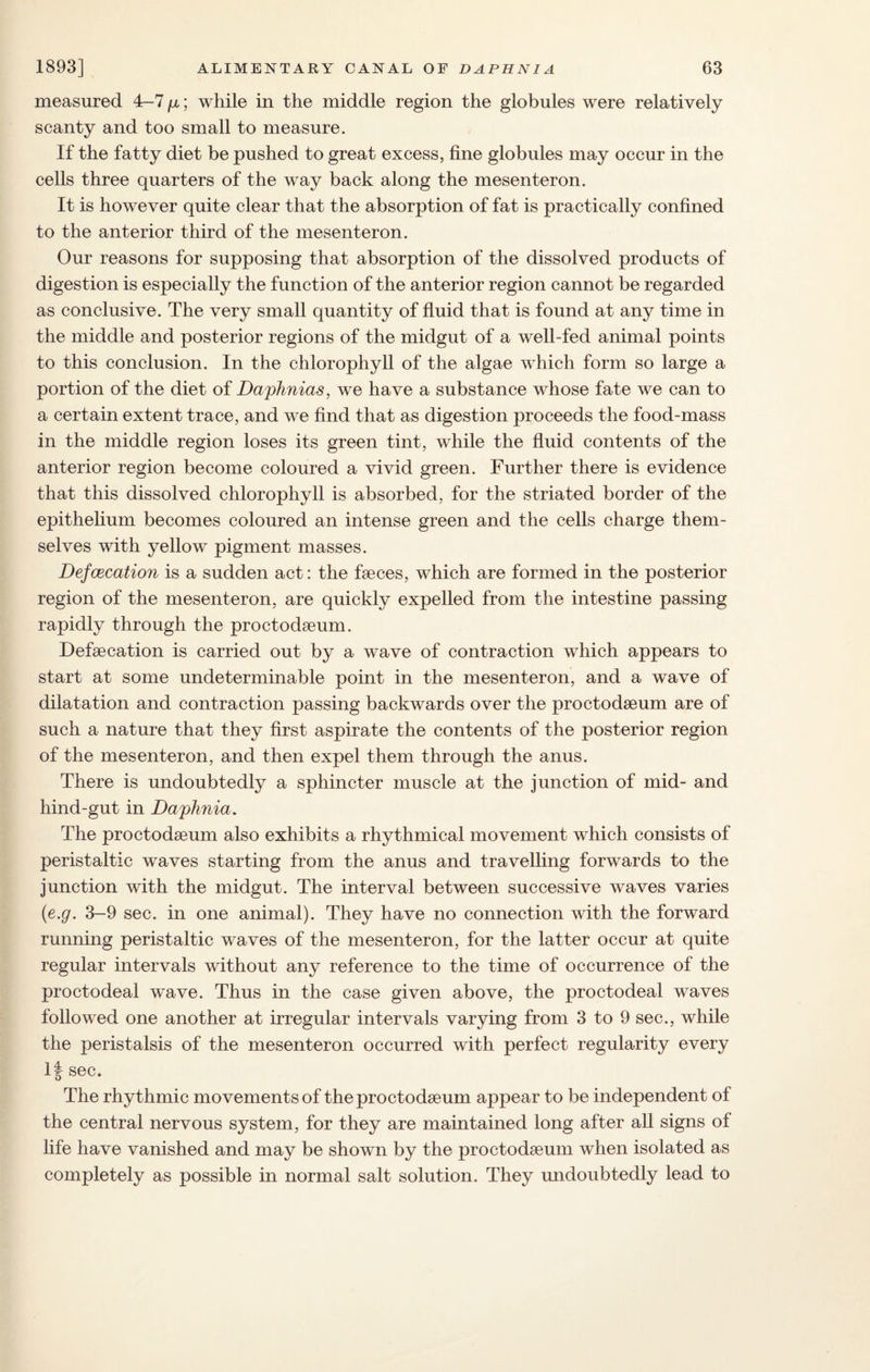 measured 4-7 p, ; while in the middle region the globules were relatively scanty and too small to measure. If the fatty diet be pushed to great excess, fine globules may occur in the cells three quarters of the way back along the mesenteron. It is however quite clear that the absorption of fat is practically confined to the anterior third of the mesenteron. Our reasons for supposing that absorption of the dissolved products of digestion is especially the function of the anterior region cannot be regarded as conclusive. The very small quantity of fluid that is found at any time in the middle and posterior regions of the midgut of a well-fed animal points to this conclusion. In the chlorophyll of the algae which form so large a portion of the diet of Daphnias, we have a substance whose fate we can to a certain extent trace, and we find that as digestion proceeds the food-mass in the middle region loses its green tint, while the fluid contents of the anterior region become coloured a vivid green. Further there is evidence that this dissolved chlorophyll is absorbed, for the striated border of the epithelium becomes coloured an intense green and the cells charge them¬ selves with yellow pigment masses. Defcecation is a sudden act: the faeces, which are formed in the posterior region of the mesenteron, are quickly expelled from the intestine passing rapidly through the proctodaeum. Defaecation is carried out by a wave of contraction which appears to start at some undeterminable point in the mesenteron, and a wave of dilatation and contraction passing backwards over the proctodaeum are of such a nature that they first aspirate the contents of the posterior region of the mesenteron, and then expel them through the anus. There is undoubtedly a sphincter muscle at the junction of mid- and hind-gut in Daphnia, The proctodaeum also exhibits a rhythmical movement which consists of peristaltic waves starting from the anus and travelling forwards to the junction with the midgut. The interval between successive waves varies (e.g. 3-9 sec. in one animal). They have no connection with the forward running peristaltic waves of the mesenteron, for the latter occur at quite regular intervals without any reference to the time of occurrence of the proctodeal wave. Thus in the case given above, the proctodeal waves followed one another at irregular intervals varying from 3 to 9 sec., while the peristalsis of the mesenteron occurred with perfect regularity every If sec. The rhythmic movements of the proctodaeum appear to be independent of the central nervous system, for they are maintained long after all signs of fife have vanished and may be shown by the proctodaeum when isolated as completely as possible in normal salt solution. They undoubtedly lead to