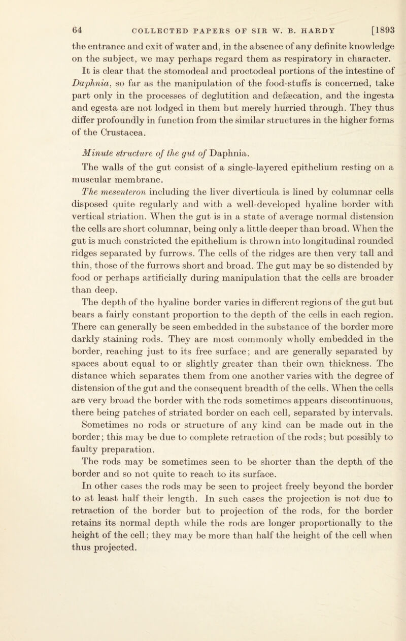 the entrance and exit of water and, in the absence of any definite knowledge on the subject, we may perhaps regard them as respiratory in character. It is clear that the stomodeal and proctodeal portions of the intestine of Dayphnia, so far as the manipulation of the food-stuffs is concerned, take part only in the processes of deglutition and defecation, and the ingesta and egesta are not lodged in them but merely hurried through. They thus differ profoundly in function from the similar structures in the higher forms of the Crustacea. Minute structure of the gut of Daphnia. The walls of the gut consist of a single-layered epithelium resting on a muscular membrane. The mesenteron including the liver diverticula is lined by columnar cells disposed quite regularly and with a well-developed hyaline border with vertical striation. When the gut is in a state of average normal distension the cells are short columnar, being only a little deeper than broad. When the gut is much constricted the epithelium is thrown into longitudinal rounded ridges separated by furrows. The cells of the ridges are then very tall and thin, those of the furrows short and broad. The gut may be so distended by food or perhaps artificially during manipulation that the cells are broader than deep. The depth of the hyaline border varies in different regions of the gut but bears a fairly constant proportion to the depth of the cells in each region. There can generally be seen embedded in the substance of the border more darkly staining rods. They are most commonly wholly embedded in the border, reaching just to its free surface; and are generally separated by spaces about equal to or slightly greater than their own thickness. The distance which separates them from one another varies with the degree of distension of the gut and the consequent breadth of the cells. When the cells are very broad the border with the rods sometimes appears discontinuous, there being patches of striated border on each cell, separated by intervals. Sometimes no rods or structure of any kind can be made out in the border; this may be due to complete retraction of the rods; but possibly to faulty preparation. The rods may be sometimes seen to be shorter than the depth of the border and so not quite to reach to its surface. In other cases the rods may be seen to project freely beyond the border to at least half their length. In such cases the projection is not due to retraction of the border but to projection of the rods, for the border retains its normal depth while the rods are longer proportionally to the height of the cell; they may be more than half the height of the cell when thus projected.