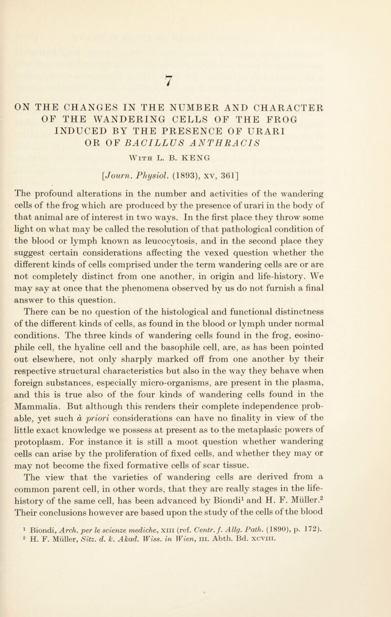 7 ON THE CHANGES IN THE NUMBER AND CHARACTER OF THE WANDERING CELLS OF THE FROG INDUCED BY THE PRESENCE OF URARI OR OF BACILLUS ANTHRACIS With L. B. KENG [«Journ. Physiol. (1893), xv, 361] The profound alterations in the number and activities of the wandering cells of the frog which are produced by the presence of urari in the body of that animal are of interest in two ways. In the first place they throw some light on what may be called the resolution of that pathological condition of the blood or lymph known as leucocytosis, and in the second place they suggest certain considerations affecting the vexed question whether the different kinds of cells comprised under the term wandering cells are or are not completely distinct from one another, in origin and life-history. We may say at once that the phenomena observed by us do not furnish a final answer to this question. There can be no question of the histological and functional distinctness of the different kinds of cells, as found in the blood or lymph under normal conditions. The three kinds of wandering cells found in the frog, eosino- phile cell, the hyaline cell and the basophile cell, are, as has been pointed out elsewhere, not only sharply marked off from one another by their respective structural characteristics but also in the way they behave when foreign substances, especially micro-organisms, are present in the plasma, and this is true also of the four kinds of wandering cells found in the Mammalia. But although this renders their complete independence prob¬ able, yet such a priori considerations can have no finality in view of the little exact knowledge we possess at present as to the metaplasic powers of protoplasm. For instance it is still a moot question whether wandering cells can arise by the proliferation of fixed cells, and whether they may or may not become the fixed formative cells of scar tissue. The view that the varieties of wandering cells are derived from a common parent cell, in other words, that they are really stages in the life- history of the same cell, has been advanced by Biondi1 and H. F. Muller.2 Their conclusions however are based upon the study of the cells of the blood 1 Biondi, Arch, per le scienze mediche, xiii (ref. Centr.f. Allg. Path. (1890), p. 172).