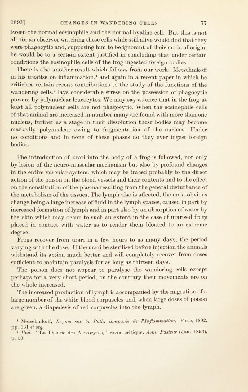tween the normal eosinophile and the normal hyaline cell. But this is not all, for an observer watching these cells while still alive would find that they were phagocytic and, supposing him to be ignorant of their mode of origin, he would be to a certain extent justified in concluding that under certain conditions the eosinophile cells of the frog ingested foreign bodies. There is also another result which follows from our work. Metschnikoff in his treatise on inflammation,1 and again in a recent paper in which he criticises certain recent contributions to the study of the functions of the wandering cells,2 lays considerable stress on the possession of phagocytic powers by polynuclear leucocytes. We may say at once that in the frog at least all polynuclear cells are not phagocytic. When the eosinophile cells of that animal are increased in number many are found with more than one nucleus, further as a stage in their dissolution these bodies may become markedly polynuclear owing to fragmentation of the nucleus. Under no conditions and in none of these phases do they ever ingest foreign bodies. The introduction of urari into the body of a frog is followed, not only by lesion of the neuro-muscular mechanism but also by profound changes in the entire vascular system, which may be traced probably to the direct action of the poison on the blood vessels and their contents and to the effect on the constitution of the plasma resulting from the general disturbance of the metabolism of the tissues. The lymph also is affected, the most obvious change being a large increase of fluid in the lymph spaces, caused in part by increased formation of lymph and in part also by an absorption of water by the skin which may occur to such an extent in the case of urarised frogs placed in contact with water as to render them bloated to an extreme degree. Frogs recover from urari in a few hours to as many days, the period varying with the dose. If the urari be sterilised before injection the animals withstand its action much better and will completely recover from doses sufficient to maintain paralysis for as long as thirteen days. The poison does not appear to paralyse the wandering cells except perhaps for a very short period, on the contrary their movements are on the whole increased. The increased production of lymph is accompanied by the migration of a large number of the white blood corpuscles and, when large doses of poison are given, a diapedesis of red corpuscles into the lymph. 1 Metschnikoff, Lemons sur la Path, comparee de VInflammation, Paris, 1892, pp. 131 et seq. 2 Ibid. “La Theorie des Alexocytes,” revue critique, Ann. Pasteur (Jan. 1893), p. 50.