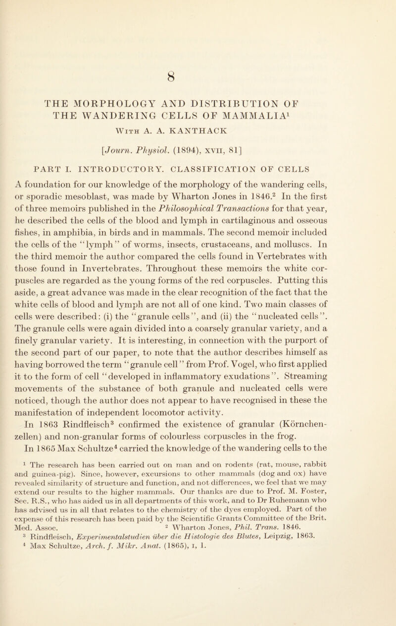 8 THE MORPHOLOGY AND DISTRIBUTION OF THE WANDERING CELLS OF MAMMALIA1 With A. A. KANTHACK [Journ. Physiol. (1894), xvn, 81] PART I. INTRODUCTORY. CLASSIFICATION OF CELLS A foundation for our knowledge of the morphology of the wandering cells, or sporadic mesoblast, was made by Wharton Jones in 1846.2 In the first of three memoirs published in the Philosophical Transactions for that year, he described the cells of the blood and lymph in cartilaginous and osseous fishes, in amphibia, in birds and in mammals. The second memoir included the cells of the “lymph” of worms, insects, crustaceans, and molluscs. In the third memoir the author compared the cells found in Vertebrates with those found in Invertebrates. Throughout these memoirs the white cor¬ puscles are regarded as the young forms of the red corpuscles. Putting this aside, a great advance was made in the clear recognition of the fact that the white cells of blood and lymph are not all of one kind. Two main classes of cells were described: (i) the “granule cells”, and (ii) the “nucleated cells”. The granule cells were again divided into a coarsely granular variety, and a finely granular variety. It is interesting, in connection with the purport of the second part of our paper, to note that the author describes himself as having borrowed the term “ granule cell ” from Prof. Vogel, who first applied it to the form of cell “developed in inflammatory exudations”. Streaming movements of the substance of both granule and nucleated cells were noticed, though the author does not appear to have recognised in these the manifestation of independent locomotor activity. In 1863 Rindfleisch3 confirmed the existence of granular (Kornchen- zellen) and non-granular forms of colourless corpuscles in the frog. In 1865 Max Schultze4 carried the knowledge of the wandering cells to the 1 The research has been carried out on man and on rodents (rat, mouse, rabbit and guinea-pig). Since, however, excursions to other mammals (dog and ox) have revealed similarity of structure and function, and not differences, we feel that we may extend our results to the higher mammals. Our thanks are due to Prof. M. Foster, Sec. R.S., who has aided us in all departments of this work, and to Dr Ruhemann who has advised us in all that relates to the chemist^ of the dyes employed. Part of the expense of this research has been paid by the Scientific Grants Committee of the Brit. Med. Assoc. 2 Wharton Jones, Phil. Trans. 1846. 3 Rindfleisch, Experimentalstudien iiber die Histologie des Blutes, Leipzig, 1863. 4 Max Schultze, Arch. f. Mikr. Anat. (1865), i, 1.