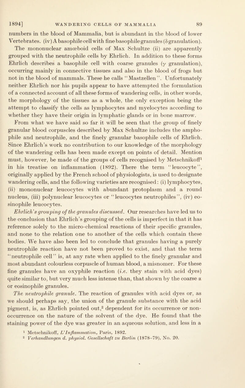 numbers in the blood of Mammalia, but is abundant in the blood of lower Vertebrates, (iv) Abasophilecellwith finebasophilegranules (8granulation). The mononuclear amoeboid cells of Max Schultze (ii) are apparently grouped with the neutrophile cells by Ehrlich. In addition to these forms Ehrlich describes a basophile cell with coarse granules (y granulation), occurring mainly in connective tissues and also in the blood of frogs but not in the blood of mammals. These he calls “ Mastzellen Unfortunately neither Ehrlich nor his pupils appear to have attempted the formulation of a connected account of all these forms of wandering cells, in other words, the morphology of the tissues as a whole, the only exception being the attempt to classify the cells as lymphocytes and myelocytes according to whether they have their origin in lymphatic glands or in bone marrow. From what we have said so far it will be seen that the group of finely granular blood corpuscles described by Max Schultze includes the ampho- phile and neutrophile, and the finely granular basophile cells of Ehrlich. Since Ehrlich’s work no contribution to our knowledge of the morphology of the wandering cells has been made except on points of detail. Mention must, however, be made of the groups of cells recognised by Metschnikoff1 in his treatise on inflammation (1892). There the term “leucocyte”, originally applied by the French school of physiologists, is used to designate wandering cells, and the following varieties are recognised: (i) lymphocytes, (ii) mononuclear leucocytes with abundant protoplasm and a round nucleus, (iii) polynuclear leucocytes or “leucocytes neutrophiles”, (iv) eo- sinophile leucocytes. Ehrlich's grouping of the granules discussed. Our researches have led us to the conclusion that Ehrlich’s grouping of the cells is imperfect in that it has reference solely to the micro-chemical reactions of their specific granules, and none to the relation one to another of the cells which contain these bodies. We have also been led to conclude that granules having a purely neutrophile reaction have not been proved to exist, and that the term “neutrophile cell” is, at any rate when applied to the finely granular and most abundant colourless corpuscle of human blood, a misnomer. For these fine granules have an oxyphile reaction (i.e. they stain with acid dyes) quite similar to, but very much less intense than, that shown by the coarse a or eosinophile granules. The neutrophile granule. The reaction of granules with acid dyes or, as we should perhaps say, the union of the granule substance with the acid pigment, is, as Ehrlich pointed out,2 dependent for its occurrence or non¬ occurrence on the nature of the solvent of the dye. He found that the staining power of the dye was greater in an aqueous solution, and less in a 1 Metschnikoff, EInflammation, Paris, 1892. 2 Verhandlungen d. physiol. Gesellschajt zu Berlin (1878-79), No. 20.