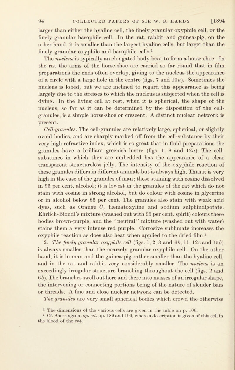 larger than either the hyaline cell, the finely granular oxyphile cell, or the finely granular basophile cell. In the rat, rabbit and guinea-pig, on the other hand, it is smaller than the largest hyaline cells, but larger than the finely granular oxyphile and basophile cells.1 The nucleus is typically an elongated body bent to form a horse-shoe. In the rat the arms of the horse-shoe are carried so far round that in film preparations the ends often overlap, giving to the nucleus the appearance of a circle with a large hole in the centre (figs. 7 and 10a). Sometimes the nucleus is lobed, but we are inclined to regard this appearance as being largely due to the stresses to which the nucleus is subjected when the cell is dying. In the living cell at rest, when it is spherical, the shape of the nucleus, so far as it can be determined by the disposition of the cell- granules, is a simple liorse-shoe or crescent. A distinct nuclear network is present. Cell-granules. The cell-granules are relatively large, spherical, or slightly ovoid bodies, and are sharply marked off from the cell-substance by their very high refractive index, which is so great that in fluid preparations the granules have a brilliant greenish lustre (figs. 1, 8 and 12a). The cell- substance in which they are embedded has the appearance of a clear transparent structureless jelly. The intensity of the oxyphile reaction of these granules differs in different animals but is always high. Thus it is very high in the case of the granules of man; these staining with eosine dissolved in 95 per cent, alcohol; it is lowest in the granules of the rat which do not stain with eosine in strong alcohol, but do colour with eosine in glycerine or in alcohol below 85 per cent. The granules also stain with weak acid dyes, such as Orange G, haematoxyline and sodium sulphindigotate. Ehrlich-Biondi’s mixture (washed out with 95 per cent, spirit) colours these bodies brown-purple, and the “neutral” mixture (washed out with water) stains them a very intense red purple. Corrosive sublimate increases the oxyphile reaction as does also heat when applied to the dried film.2 2. The finely granular oxyphile cell (figs. 1, 2, 3 and 65, 11, 12c and 155) is always smaller than the coarsely granular oxyphile cell. On the other hand, it is in man and the guinea-pig rather smaller than the hyaline cell, and in the rat and rabbit very considerably smaller. The nucleus is an exceedingly irregular structure branching throughout the cell (figs. 2 and 65). The branches swell out here and there into masses of an irregular shape, the intervening or connecting portions being of the nature of slender bars or threads. A fine and close nuclear network can be detected. The granules are very small spherical bodies which crowd the otherwise 1 The dimensions of the various cells are given in the table on p. 100. 2 Cf. Sherrington, op. cit. pp. 189 and 190, where a description is given of this cell in the blood of the cat.