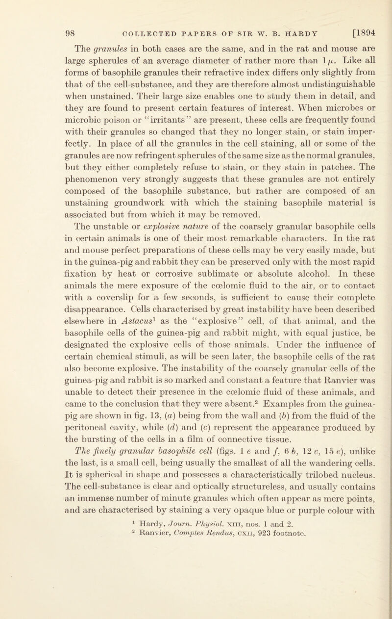 The granules in both cases are the same, and in the rat and mouse are large spherules of an average diameter of rather more than 1 /x. Like all forms of basophile granules their refractive index differs only slightly from that of the cell-substance, and they are therefore almost undistinguishable when unstained. Their large size enables one to study them in detail, and they are found to present certain features of interest. When microbes or microbic poison or “irritants” are present, these cells are frequently found with their granules so changed that they no longer stain, or stain imper¬ fectly. In place of all the granules in the cell staining, all or some of the granules are now refringent spherules of the same size as the normal granules, but they either completely refuse to stain, or they stain in patches. The phenomenon very strongly suggests that these granules are not entirely composed of the basophile substance, but rather are composed of an unstaining groundwork with which the staining basophile material is associated but from which it may be removed. The unstable or explosive nature of the coarsely granular basophile cells in certain animals is one of their most remarkable characters. In the rat and mouse perfect preparations of these cells may be very easily made, but in the guinea-pig and rabbit they can be preserved only with the most rapid fixation by heat or corrosive sublimate or absolute alcohol. In these animals the mere exposure of the coelomic fluid to the air, or to contact with a coverslip for a few seconds, is sufficient to cause their complete disappearance. Cells characterised by great instability have been described elsewhere in Astacus1 as the “explosive” cell, of that animal, and the basophile cells of the guinea-pig and rabbit might, with equal justice, be designated the explosive cells of those animals. Under the influence of certain chemical stimuli, as will be seen later, the basophile cells of the rat also become explosive. The instability of the coarsely granular cells of the guinea-pig and rabbit is so marked and constant a feature that Ranvier was unable to detect their presence in the coelomic fluid of these animals, and came to the conclusion that they were absent.2 Examples from the guinea- pig are shown in fig. 13, (a) being from the wall and (b) from the fluid of the peritoneal cavity, while (d) and (c) represent the appearance produced by the bursting of the cells in a film of connective tissue. The finely granular basophile cell (figs. 1 e and /, 6 b, 12 c, 15 e), unlike the last, is a small cell, being usually the smallest of all the wandering cells. It is spherical in shape and possesses a characteristically trilobed nucleus. The cell-substance is clear and optically structureless, and usually contains an immense number of minute granules which often appear as mere points, and are characterised by staining a very opaque blue or purple colour with 1 Hardy, Journ. Physiol, xin, nos. 1 and 2. 2 Ranvier, Comptes Rendus, cxn, 923 footnote.