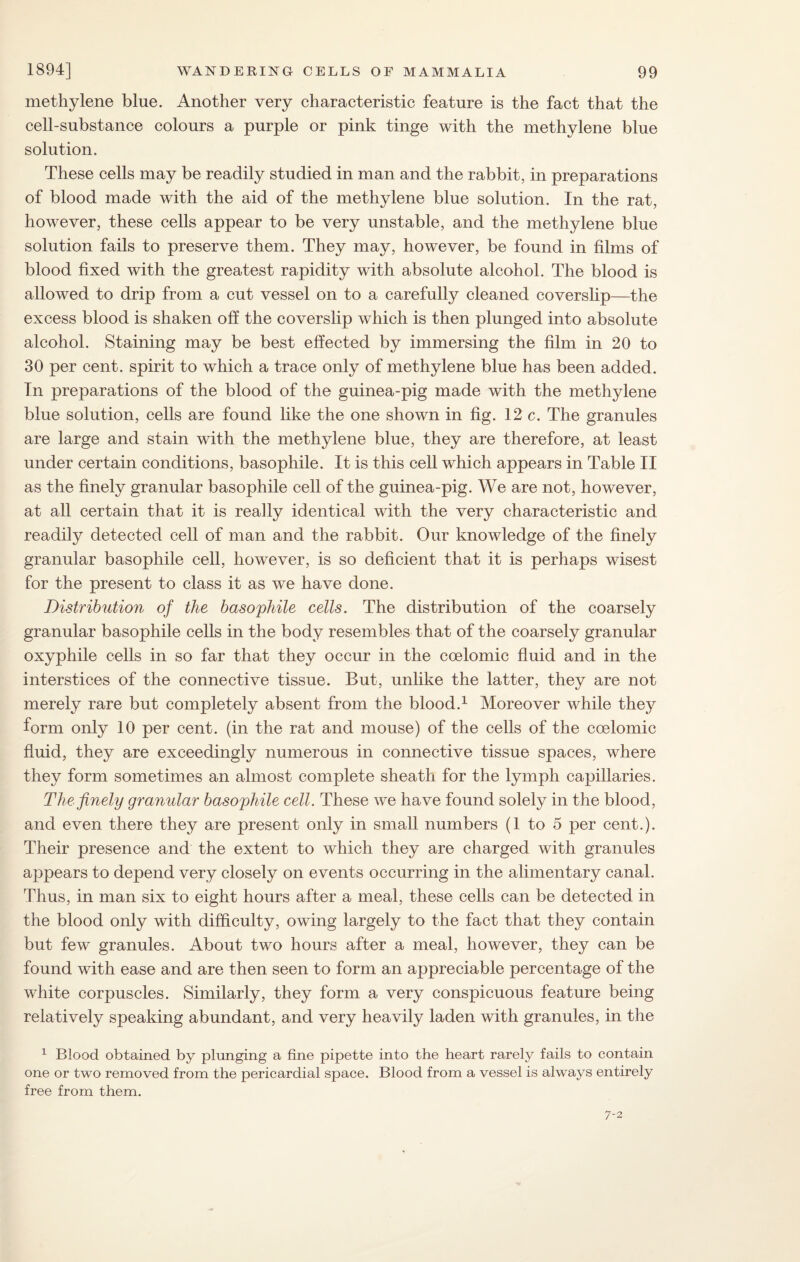 methylene bine. Another very characteristic feature is the fact that the cell-substance colours a purple or pink tinge with the methylene blue solution. These cells may be readily studied in man and the rabbit, in preparations of blood made with the aid of the methylene blue solution. In the rat, however, these cells appear to be very unstable, and the methylene blue solution fails to preserve them. They may, however, be found in films of blood fixed with the greatest rapidity with absolute alcohol. The blood is allowed to drip from a cut vessel on to a carefully cleaned coverslip—the excess blood is shaken off the coverslip which is then plunged into absolute alcohol. Staining may be best effected by immersing the film in 20 to 30 per cent, spirit to which a trace only of methylene blue has been added. In preparations of the blood of the guinea-pig made with the methylene blue solution, cells are found like the one shown in fig. 12 c. The granules are large and stain with the methylene blue, they are therefore, at least under certain conditions, basophile. It is this cell which appears in Table II as the finely granular basophile cell of the guinea-pig. We are not, however, at all certain that it is really identical with the very characteristic and readily detected cell of man and the rabbit. Our knowledge of the finely granular basophile cell, however, is so deficient that it is perhaps wisest for the present to class it as we have done. Distribution of the basophile cells. The distribution of the coarsely granular basophile cells in the body resembles that of the coarsely granular oxyphile cells in so far that they occur in the coelomic fluid and in the interstices of the connective tissue. But, unlike the latter, they are not merely rare but completely absent from the blood.1 Moreover while they form only 10 per cent, (in the rat and mouse) of the cells of the coelomic fluid, they are exceedingly numerous in connective tissue spaces, where they form sometimes an almost complete sheath for the lymph capillaries. The finely granular basophile cell. These we have found solely in the blood, and even there they are present only in small numbers (1 to 5 per cent.). Their presence and the extent to which they are charged with granules appears to depend very closely on events occurring in the alimentary canal. Thus, in man six to eight hours after a meal, these cells can be detected in the blood only with difficulty, owing largely to the fact that they contain but few granules. About two hours after a meal, however, they can be found with ease and are then seen to form an appreciable percentage of the white corpuscles. Similarly, they form a very conspicuous feature being relatively speaking abundant, and very heavily laden with granules, in the 1 Blood obtained by plunging a fine pipette into the heart rarely fails to contain one or two removed from the pericardial space. Blood from a vessel is always entirely free from them. 7-2