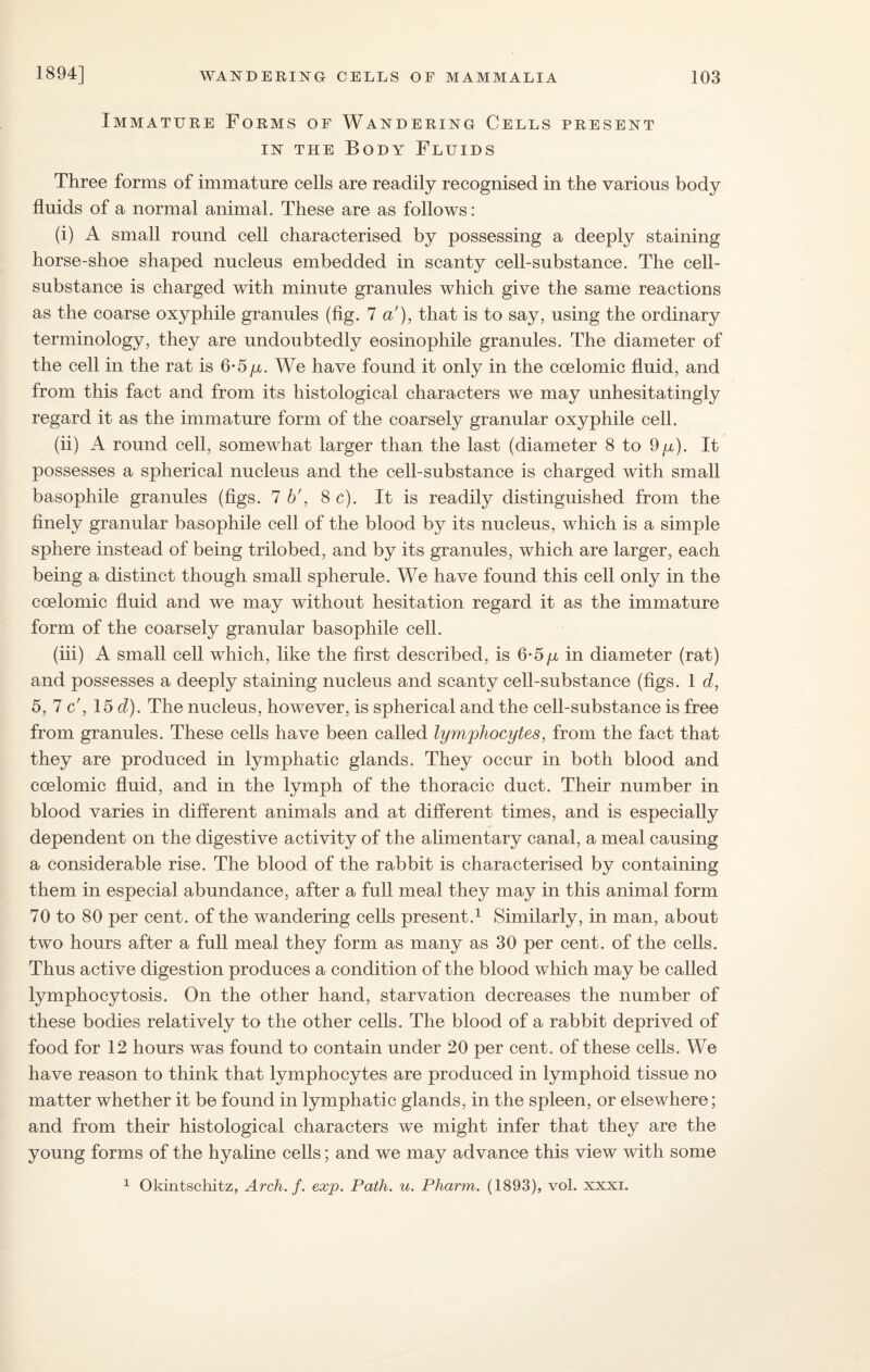 Immature Forms of Wandering Cells present in the Body Fluids Three forms of immature cells are readily recognised in the various body fluids of a normal animal. These are as follows: (i) A small round cell characterised by possessing a deeply staining horse-shoe shaped nucleus embedded in scanty cell-substance. The cell- substance is charged with minute granules which give the same reactions as the coarse oxyphile granules (fig. 7 a'), that is to say, using the ordinary terminology, they are undoubtedly eosinophile granules. The diameter of the cell in the rat is 6-5/x. We have found it only in the coelomic fluid, and from this fact and from its histological characters we may unhesitatingly regard it as the immature form of the coarsely granular oxyphile cell. (ii) A round cell, somewhat larger than the last (diameter 8 to 9p). It possesses a spherical nucleus and the cell-substance is charged with small basophile granules (figs. 7 b', 8 c). It is readily distinguished from the finely granular basophile cell of the blood by its nucleus, which is a simple sphere instead of being trilobed, and by its granules, which are larger, each being a distinct though small spherule. We have found this cell only in the coelomic fluid and we may without hesitation regard it as the immature form of the coarsely granular basophile cell. (iii) A small cell which, like the first described, is 6-5 p in diameter (rat) and possesses a deeply staining nucleus and scanty cell-substance (figs. 1 d, 5, 7 c', 15 d). The nucleus, however, is spherical and the cell-substance is free from granules. These cells have been called lymphocytes, from the fact that they are produced in lymphatic glands. They occur in both blood and coelomic fluid, and in the lymph of the thoracic duct. Their number in blood varies in different animals and at different times, and is especially dependent on the digestive activity of the alimentary canal, a meal causing a considerable rise. The blood of the rabbit is characterised by containing them in especial abundance, after a full meal they may in this animal form 70 to 80 per cent, of the wandering cells present.1 Similarly, in man, about two hours after a full meal they form as many as 30 per cent, of the cells. Thus active digestion produces a condition of the blood which may be called lymphocytosis. On the other hand, starvation decreases the number of these bodies relatively to the other cells. The blood of a rabbit deprived of food for 12 hours was found to contain under 20 per cent, of these cells. We have reason to think that lymphocytes are produced in lymphoid tissue no matter whether it be found in lymphatic glands, in the spleen, or elsewhere; and from their histological characters we might infer that they are the young forms of the hyaline cells; and we may advance this view with some 1 Okintschitz, Arch. f. exp. Path. u. Plnarm. (1893), vol. xxxi.
