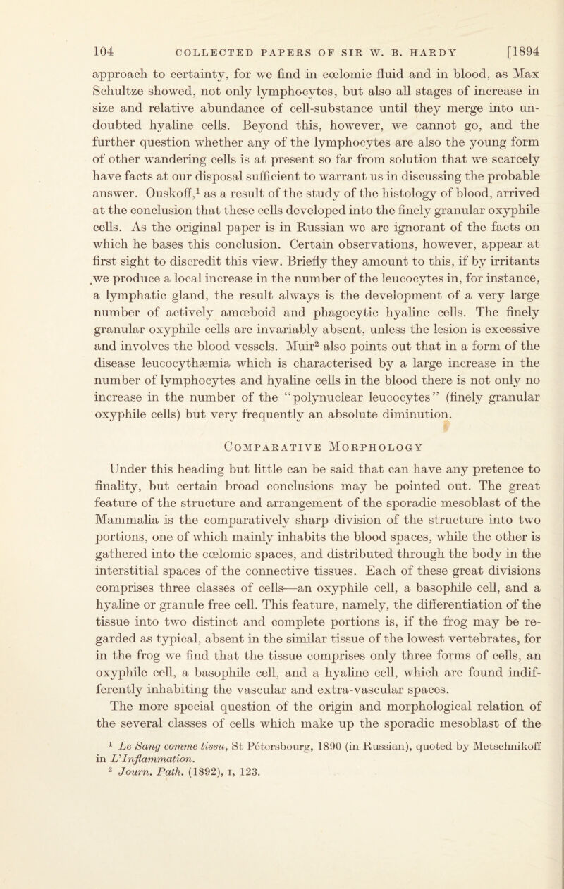 approach to certainty, for we find in eoelomic fluid and in blood, as Max Schultze showed, not only lymphocytes, but also all stages of increase in size and relative abundance of cell-substance until they merge into un¬ doubted hyaline cells. Beyond this, however, we cannot go, and the further question whether any of the lymphocytes are also the young form of other wandering cells is at present so far from solution that we scarcely have facts at our disposal sufficient to warrant us in discussing the probable answer. Ouskoff} as a result of the study of the histology of blood, arrived at the conclusion that these cells developed into the finely granular oxyphile cells. As the original paper is in Russian we are ignorant of the facts on which he bases this conclusion. Certain observations, however, appear at first sight to discredit this view. Briefly they amount to this, if by irritants we produce a local increase in the number of the leucocytes in, for instance, a lymphatic gland, the result always is the development of a very large number of actively amoeboid and phagocytic hyaline cells. The finely granular oxyphile cells are invariably absent, unless the lesion is excessive and involves the blood vessels. Muir2 also points out that in a form of the disease leucocythsemia which is characterised by a large increase in the number of lymphocytes and hyaline cells in the blood there is not only no increase in the number of the “polynuclear leucocytes” (finely granular oxyphile cells) but very frequently an absolute diminution. Comparative Morphology Under this heading but little can be said that can have any pretence to finality, but certain broad conclusions may be pointed out. The great feature of the structure and arrangement of the sporadic mesoblast of the Mammalia is the comparatively sharp division of the structure into two portions, one of which mainly inhabits the blood spaces, wdiile the other is gathered into the eoelomic spaces, and distributed through the body in the interstitial spaces of the connective tissues. Each of these great divisions comprises three classes of cells—an oxyphile cell, a basophile cell, and a hyaline or granule free cell. This feature, namely, the differentiation of the tissue into two distinct and complete portions is, if the frog may be re¬ garded as typical, absent in the similar tissue of the lowest vertebrates, for in the frog we find that the tissue comprises only three forms of cells, an oxyphile cell, a basophile cell, and a hyaline cell, wdiich are found indif¬ ferently inhabiting the vascular and extra-vascular spaces. The more special question of the origin and morphological relation of the several classes of cells which make up the sporadic mesoblast of the 1 Le Sang comme tissu, St Petersbourg, 1890 (in Russian), quoted by Metschnikoff in U Inflammation. 2 Journ. Path. (1892), i, 123.