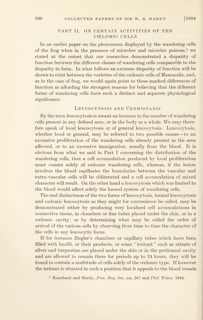 PART II. ON CERTAIN ACTIVITIES OF THE CCELOMIC CELLS In an earlier paper on the phenomena displayed by the wandering cells of the frog when in the presence of microbes and microbic poisons,1 we stated at the outset that our researches demonstrated a disparity of function between the different classes of wandering cells comparable to the disparity in form. In what follows an extreme disparity of function will be shown to exist between the varieties of the coelomic cells of Mammalia, and, as in the case of frog, we would again point to these marked differences of function as affording the strongest reasons for believing that the different forms of wandering cells have each a distinct and separate physiological significance. Lehcocytosis and Chemiotaxis By the term leucocytosis is meant an increase in the number of wandering cells present in any defined area, or in the body as a whole. We may there¬ fore speak of local leucocytosis or of general leucocytosis. Leucocytosis, whether local or general, may be referred to two possible causes—to an excessive proliferation of the wandering cells already present in the area affected, or to an excessive immigration, usually from the blood. It is obvious from what we said in Part I concerning the distribution of the wandering cells, that a cell accumulation produced by local proliferation must consist solely of coelomic wandering cells, whereas, if the lesion involves the blood capillaries the boundaries between the vascular and extra-vascular cells will be obliterated and a cell accumulation of mixed character will result. On the other hand a leucocytosis which was limited to the blood would affect solely the haemal system of wandering cells. The real distinctness of the two forms of leucocytosis, haemal leucocytosis and coelomic leucocytosis as they might for convenience be called, may be demonstrated either by producing very localised cell accumulations in connective tissue, in chambers or fine tubes placed under the skin, or in a coelomic cavity; or by determining what may be called the order of arrival of the various cells by observing from time to time the character of the cells in any leucocytic focus. If for instance Ziegler’s chambers or capillary tubes which have been filled with bacilli, or their products, or some “irritant” such as nitrate of silver and turpentine are placed under the skin or in the peritoneal cavity and are allowed to remain there for periods up to 24 hours, they will be found to contain a multitude of cells solely of the coelomic type. If however the irritant is situated in such a position that it appeals to the blood vessels 1 Kanthack and Hardy, Proc. Roy. Soc. lii, 267 and Phil. Trans. 1894.