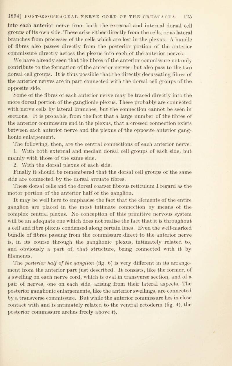 into each anterior nerve from both the external and internal dorsal cell groups of its own side. These arise either directly from the cells, or as lateral branches from processes of the cells which are lost in the plexus. A bundle of fibres also passes directly from the posterior portion of the anterior commissure directly across the plexus into each of the anterior nerves. We have already seen that the fibres of the anterior commissure not only contribute to the formation of the anterior nerves, but also pass to the two dorsal cell groups. It is thus possible that the directly decussating fibres of the anterior nerves are in part connected with the dorsal cell groups of the opposite side. Some of the fibres of each anterior nerve may be traced directly into the more dorsal portion of the ganglionic plexus. These probably are connected with nerve cells by lateral branches, but the connection cannot be seen in sections. It is probable, from the fact that a large number of the fibres of the anterior commissure end in the plexus, that a crossed connection exists between each anterior nerve and the plexus of the opposite anterior gang¬ lionic enlargement. The following, then, are the central connections of each anterior nerve: 1. With both external and median dorsal cell groups of each side, but mainly with those of the same side. 2. With the dorsal plexus of each side. Finally it should be remembered that the dorsal cell groups of the same side are connected by the dorsal arcuate fibres. These dorsal cells and the dorsal coarser fibrous reticulum I regard as the motor portion of the anterior half of the ganglion. It may be well here to emphasise the fact that the elements of the entire ganglion are placed in the most intimate connection by means of the complex central plexus. No conception of this primitive nervous system will be an adequate one which does not realise the fact that it is throughout a cell and fibre plexus condensed along certain lines. Even the well-marked bundle of fibres passing from the commissure direct to the anterior nerve is, in its course through the ganglionic plexus, intimately related to, and obviously a part of, that structure, being connected with it by filaments. The posterior half of the ganglion (fig. 6) is very different in its arrange¬ ment from the anterior part just described. It consists, like the former, of a swelling on each nerve cord, which is oval in transverse section, and of a pair of nerves, one on each side, arising from their lateral aspects. The posterior ganglionic enlargements, like the anterior swellings, are connected by a transverse commissure. But while the anterior commissure lies in close contact with and is intimately related to the ventral ectoderm (fig. 4), the posterior commissure arches freely above it.