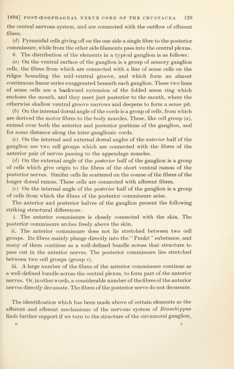 the central nervous system, and are connected with the outflow of efferent fibres. (d) Pyramidal cells giving off on the one side a single fibre to the posterior commissure, while from the other side filaments pass into the central plexus. 6. The distribution of the elements in a typical ganglion is as follows: (a) On the ventral surface of the ganglion is a group of sensory ganglion cells, the fibres from which are connected with a line of sense cells on the ridges bounding the mid-ventral groove, and which form an almost continuous linear series exaggerated beneath each ganglion. These two lines of sense cells are a backward extension of the folded sense ring which encloses the mouth, and they meet just posterior to the mouth, where the otherwise shallow ventral groove narrows and deepens to form a sense pit. (b) On the internal dorsal angle of the cords is a group of cells, from which are derived the motor fibres to the body muscles. These, like cell group (a), extend over both the anterior and posterior portions of the ganglion, and for some distance along the inter-ganglionic cords. (c) On the internal and external dorsal angles of the anterior half of the ganglion are two cell groups which are connected with the fibres of the anterior pair of nerves passing to the appendage muscles. (d) On the external angle of the posterior half of the ganglion is a group of cells which give origin to the fibres of the short ventral ramus of the posterior nerves. Similar cells lie scattered on the course of the fibres of the longer dorsal ramus. These cells are connected with afferent fibres. (e) On the internal angle of the posterior half of the ganglion is a group of cells from which the fibres of the posterior commissure arise. The anterior and posterior halves of the ganglion present the following striking structural differences: i. The anterior commissure is closely connected with the skin. The posterior commissure arches freely above the skin. ii. The anterior commissure does not lie stretched between two cell groups. Its fibres mainly plunge directly into the “Punkt” substance, and many of them continue as a well-defined bundle across that structure to pass out in the anterior nerves. The posterior commissure lies stretched between two cell groups (group e). iii. A large number of the fibres of the anterior commissure continue as a well-defined bundle across the central plexus, to form part of the anterior nerves. Or, in other words, a considerable number of the fibres of the anterior nerves directly decussate. The fibres of the posterior nerve do not decussate. The identification which has been made above of certain elements as the afferent and efferent mechanisms of the nervous system of Branchippus finds further support if we turn to the structure of the circumoral ganglion,, H 9